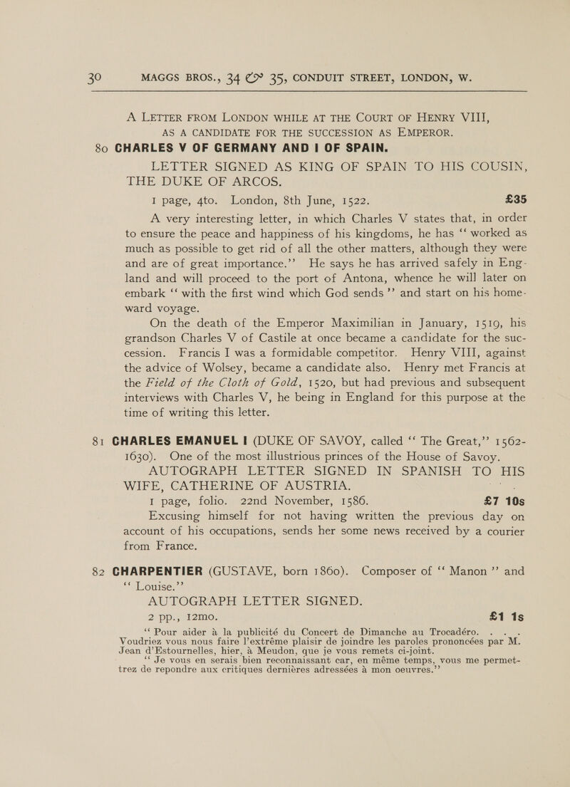 A LETTER FROM LONDON WHILE AT THE COURT OF HENRY VIII, AS A CANDIDATE FOR THE SUCCESSION AS EMPEROR. 80 CHARLES V OF GERMANY AND | OF SPAIN. LETTER: SIGNED: AS KING OF SPAIN YO Gils, COUal, THE DUKE QF ARCOS; I page, 4to,- (London, 8th June) 1522; £35 A very interesting letter, in which Charles V states that, in order to ensure the peace and happiness of his kingdoms, he has ‘‘ worked as much as possible to get rid of all the other matters, although they were and are of great importance.’’ He says he has arrived safely in Eng- land and will proceed. to the port of Antona, whence he will later on embark ‘‘ with the first wind which God sends ’’ and start on his home- ward voyage. On the death of the Emperor Maximilian in January, 1510, his grandson Charles V of Castile at once became a candidate for the suc- cession. Francis I was a formidable competitor. Henry VIII, against the advice of Wolsey, became a candidate also. Henry met Francis at the Field of the Cloth of Gold, 1520, but had previous and subsequent interviews with Charles V, he being in England for this purpose at the time of writing this letter. 81 GHARLES EMANUEL I (DUKE OF SAVOY, called ‘‘ The Great,’’ 1562- 1630). One of the most illustrious princes of the House of Savoy. AUTOGRAPH LETTER (SIGNED (IN: SPANISH TO HIs WIFE, CATHERINE OF AUSTRIA. I page, folio. 22nd November, 1586. £7 10s Excusing himself for not having written the previous day on account of his occupations, sends her some news received by a courier from France. 82 CHARPENTIER (GUSTAVE, born 1860). Composer of ‘‘ Manon ”’ and ‘tL ouise, * AUTOGRAPH LETTER SIGNED. 2 pp. 12mo; £1 1s ‘Pour aider a la publicité du Concert de Dimanche au Trocadéro. Voudriez vous nous faire |’extréme plaisir de joindre les paroles prononcées par M. Jean a Estournelles, hier, a Meudon, que je vous remets cl- -joint. ‘Je vous en serais bien reconnaissant car, en méme temps, vous me permet- trez de repondre aux critiques derniéres adressées A mon oeuvres.