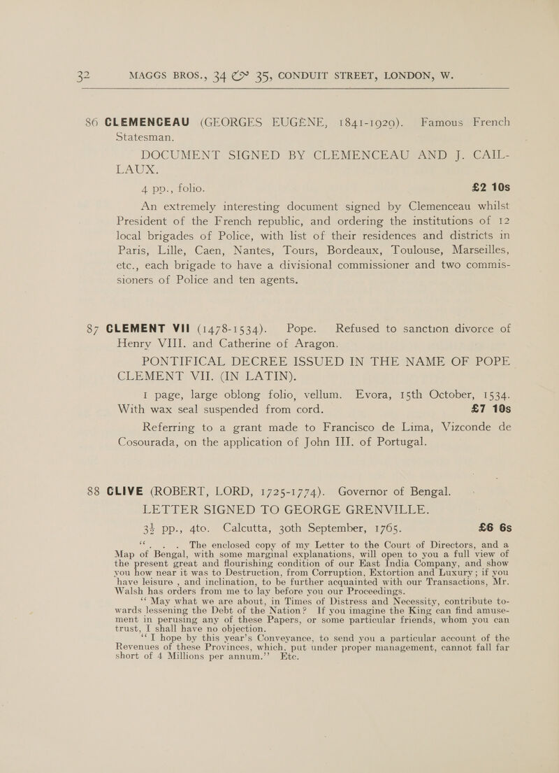 86 CLEMENGEAU (GEORGES EUGENE, 1841-1920). Famous French Statesman. DOCUMENT SIGNED BY CLEMENCEAU FAN. CA - Ax. A pp, tole: £2 10s An extremely interesting document signed by Clemenceau whilst President of the French republic, and ordering the institutions of 12 local brigades of Police, with list of their residences and districts in Paris, Lille, Caen, Nantes, Tours, Bordeaux, Toulouse, Marseilles, etc., each brigade to have a divisional commissioner and two commis- sioners of Police and ten agents. 87 CLEMENT VII (1478-1534). Pope. Refused to sanction divorce of Henry VIII. and Catherine of Aragon. PON TIFICA: DECREE IssULDAN THE NAME -OF-re-E CLEMENT ViloGNaLA TEN): I page, large oblong folio, vellum. Evora, 15th October, 1534. With wax seal suspended from cord. £7 10s Referring to a grant made to Francisco de Lima, Vizconde de Cosourada, on the application of John III. of Portugal. 88 CLIVE (ROBERT, LORD, 1725-1774). Governor of Bengal. LETTER SIGNED: TO7GEORGE GRENYVILEE, 34 pp., 4to. Calcutta, 30th September, 1765. £6 6s a3 . . . The enclosed copy of my Letter to the Court of Directors, and a Map of Bengal, with some marginal explanations, will open to you a full view of the present great and flourishing condition of our East India Company, and show you how near it was to Destruction, from Corruption, Extortion and Luxury; if you have leisure , and inclination, to be further acquainted with our Transactions, Mr. Walsh has orders from me to lay before you our Proceedings. ‘‘ May what we are about, in Times of Distress and Necessity, contribute to- wards lessening the Debt of the Nation? If you imagine the King can find amuse- ment in perusing any of these Papers, or some particular friends, whom you can trust, I shall have no objection. ‘‘T hope by this year’s Conveyance, to send you a particular account of the Revenues of these Provinces, which, put under proper management, cannot fall far short of 4 Millions per annum.’’ Etc.