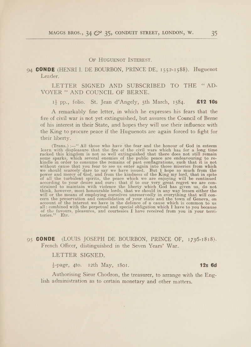 Or HUGUENOT INTEREST. 94 CONDE (HENRI I. DE BOURBON, PRINCE DE, 1552-1588). Huguenot Leader. Peele Senet AND SUBSCRIBED TO THE “AD- VOVYER AND COUNCIL’ OF BERNE. 1% pp., folio. St. Jean d’Angely, 5th March, 1584. £12 10s A remarkably fine letter, in which he expresses his fears that the fire of civil war is not yet extinguished, but assures the Council of Berne of his interest in their State, and hopes they will use their influence with the King to procure peace if the Huguenots are again forced to fight for their liberty. (Trans.) :—‘‘ All those who have the fear and the honour of God in esteem learn with displeasure that the fire of the civil wars which has for a long time racked this kingdom is not so well extinguished that there does not still remain some sparks, which several enemies of the public peace are endeavouring to re- kindle in order to consume the remains of past conflagrations, such that it is not without cause that you fear to see us enter again into those miseries from which we should scarcely dare to say we have issued. But | hope so much from the power and mercy of God, and from the kindness of the King my lord, that in spite of all the turbulent spirits, the peace which we are enjoying will be continued according to your desire and ours: that if to our very great regret we are con- strained to maintain with violence the liberty which God has given us, do not think, however, most honourable lords, that we should in any way lessen either the will or the means of employing ourselves unreservedly in everything that will con- cern the preservation and consolidation of your state and the town of Geneva, on account of the interest we have in the defence of a cause which is common to us all: combined with the perpetual and special obligation which I have to you because of ieee pleasures, and courtesies I have received from you in your terri- tories. te. 95 GONDE (LOUIS JOSEPH DE BOURBON, PRINCE OF, 1736-1818). French Officer, distinguished in the Seven Years’ War. LETTER. SIGNED. y-page, 4to. 12th May, 1801. 12s 6d Authorising Sieur Chodron, the treasurer, to arrange with the Eng- lish administration as to certain monetary and other matters.