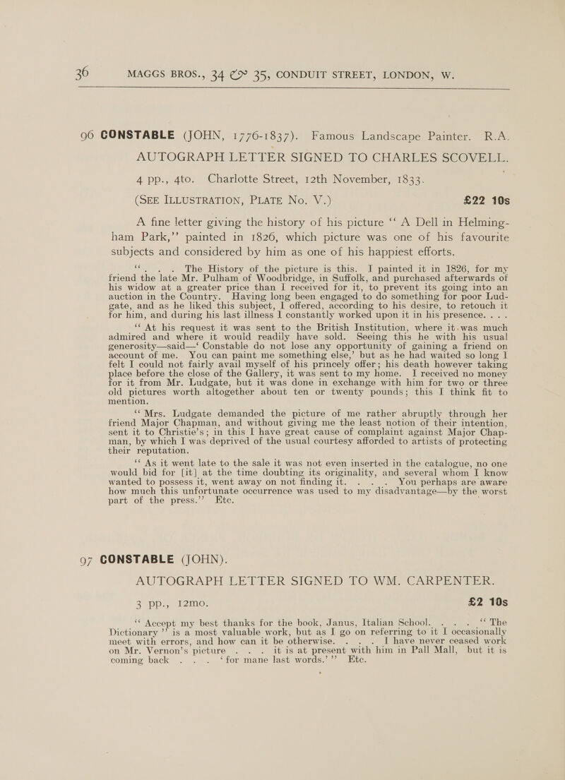  AUTOGRAPH LETTER SIGNED TO CHARLES SCOVELL. 4 pp., 4to. Charlotte Street, 12th November, 1833. (SEE ILLUSTRATION, PLATE No. V.) £22 10s A fine letter giving the history of his picture ‘‘ A Dell in Helming- ham Park,’’ painted in 1826, which picture was one of his favourite subjects and considered by him as one of his happiest efforts. is . The History of the picture is this. J painted it in 1826, for my friend the late Mr. Pulham of Woodbridge, in Suffolk, and purchased afterwards of his widow at a greater price than | received for it, to prevent its going into an auction in the Country. Having long been engaged ‘to do something for poor Lud- gate, and as he liked this subject, I offered, according to his desire, to retouch it for him, and during his last illness 1 constantly worked upon it in his presence. . ‘‘ At his request it was sent to the British Institution, where it.was much admired and where it would readily have sold. Seeing this he with his usual generosity—said—‘ Constable do not lose any opportunity of gaining a friend on account of me. You can paint me something else,’ but as he had waited so long I felt I could not fairly avail myself of his princely offer; his death however taking lace before the close of the Gallery, it was sent to my home. I received no money or it from Mr. Ludgate, but it was done in exchange with him for two or three old pictures worth altogether about ten or twenty pounds; this I think fit to mention. ‘‘ Mrs. Ludgate demanded the picture of me rather abruptly through her friend Major Chapman, and without giving me the least notion of their intention, sent it to Christie’s; in this I have great cause of complaint against Major Chap- man, by which I was ’ deprived of the usual courtesy afforded to artists of protecting their reputation. ‘* As it went late to the sale it was not even inserted in the catalogue, no one would bid for [it] at the time doubting its originality, and several whom I know wanted to possess it, went away on not finding it. . . . You perhaps are aware how much this unfortunate occurrence was used to my disadvantage—by the worst part of the press.” Etc. AUTOGRAPH LETTER. SIGNED 10 Waly CARPE Wai 2 pp. T2mo: £2 10s ‘‘ Accept my best thanks for the book, Janus, Italian School. . . . “ The Dictionary ’’ is a most valuable work, but as I Zo on referring to it I occasionally meet with errors, and how can it be otherwi ise. =: I have never ceased work on Mr. Vernon’s ’ picture . . . itis at present with him in Pall Mall, but it is coming back . ... ‘for mane last words.’ ”’ te.