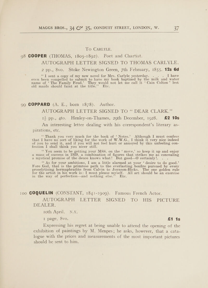  To: CARLYLE. 98 COOPER (THOMAS, 1805-1892). Poet and Chartist. AUPTOGRAGCE LELIER SIGNED TO THOMAS CARLYLE. 2 pp., 8vo. Stoke Newington Green, 7th February, 1855. 12s 6d ‘‘T sent a copy of my new novel for Mrs. Carlyle yesterday. . . . I have even been compelled to submit to have my book baptized by the milk and water name of ‘The Family Feud.’ They would not let me call 1t ‘ Cain Colton’ lest old maids should faint at the title.’ Etc. gg GOPPARD (A. E., born 1878). Author. AU ROG AR DE TTER SIGNED tO “ DEAR CLARK.” I} pp., 4to. Henley-on-Thames, 29th December, 1928. £2 10s An interesting letter dealing with his correspondent’s literary as- pirations, etc. “Thank you very much for the book of ‘ Notes.’ Although I must confess that I have no sort of liking for the work of W.W.G., I think it very nice indeed of you to send it, and if you will not feel hurt or annoyed by this unfeeling con- fession I shall think you nicer still. ‘“ You seem to be getting your MSS. on the ‘ move,’ so keep it up and enjoy a mass of success in 1929, a combination of figures that strikes me as concealing a mystical promise of the deuce knows what! But good—O certainly !. ‘* As for your ambitions, I am a little alarmed at your ‘ desire to do good.’ Fore God, that is the primrose path to the everlasting bonfire pursued by every proselytising hermaphradite from Calvin to Joynson-Hicks. The one golden rule for the artist in his work is: I must please myself. All art should be an exercise in the way of perfection—and nothing else.’’ Ete. 100 COQUELIN (CONSTANT, 1841-1909). Famous French Actor. MOLOGRAPE LETEER SIGNED -TO HIS. PICTURE DEALER: Ota April. N.Y. I page, 8vo. £1 1s Expressing his regret at being unable to attend the opening of the exhibition of paintings by M. Menpes; he asks, however, that a cata- logue with the prices and measurements of the most important pictures should be sent to him.