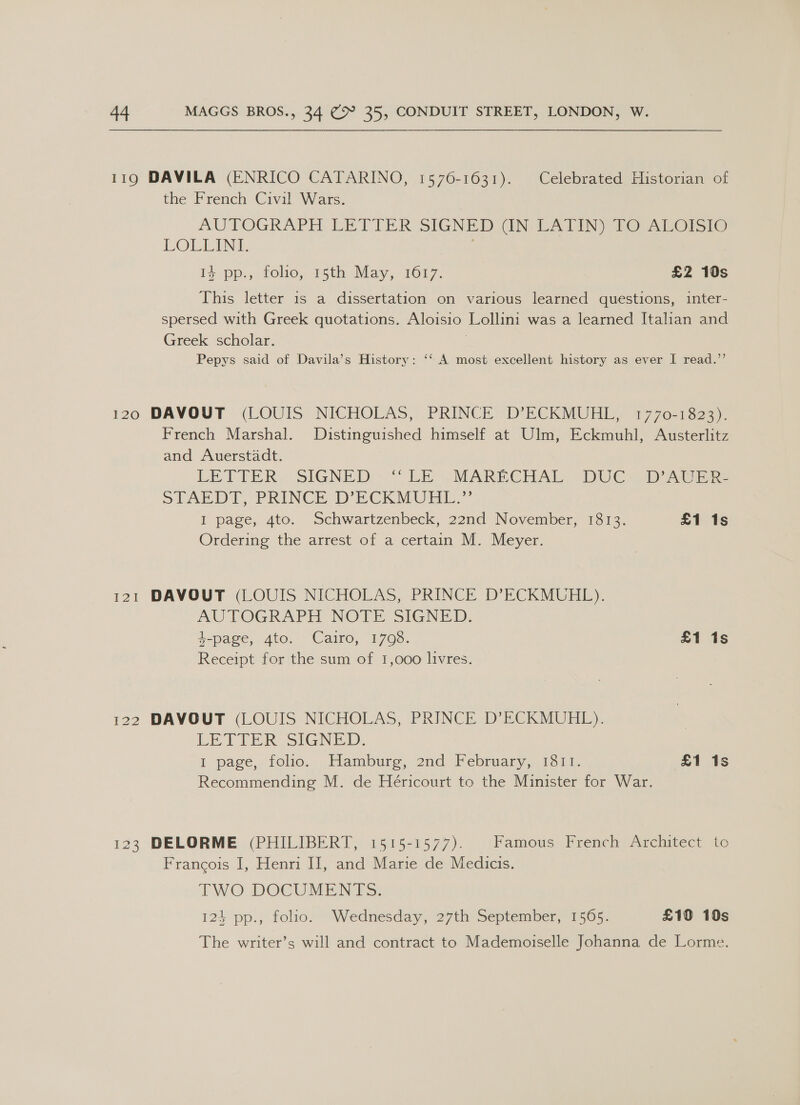 119 DAVILA (ENRICO CATARINO, 1576-1631). Celebrated Historian of the French Civil Wars. AUTOGRAPH LETTER SIGNED UN; LALIN TOA Borie LOLLINI. id pp, folto, 15th May, 1017. £2 10s This letter 1s a dissertation on various learned questions, inter- spersed with Greek quotations. Aloisio Lollini was a learned Italian and Greek scholar. Pepys said of Davila’s History: ‘‘ A most excellent history as ever I read.’’ 120 DAVOUT (LOUIS NICHOLAS, PRINCE D’ECKMUHL, 1770-1823). French Marshal. Distinguished himself at Ulm, Eckmuhl, Austerlitz and Auerstadt. LETTER. SIGNED “LE . MARECHAL DUC} DAUR SLAEDT, PRINCE D’ECKMUHEL.” I page, 4to. Schwartzenbeck, 22nd November, 1813. £1 1s Ordering the arrest of a certain M. Meyer. 121 DAVOUT (LOUIS NICHOLAS, PRINCE D’ECKMUHL). AUTOGRAPH NOTE SIGNED. 4-page, 4to. Cairo, 17098. £1 1s Receipt for the sum of 1,000 livres. 122 DAVOUT (LOUIS NICHOLAS, PRINCE D’ECKMUHL). LETTER SIGNED. i page,. folio... Hambure, 2nd February, 1311. £1 1s Recommending M. de Héricourt to the Minister for War. 123 DELORME (PHILIBERT, 1515-1577). Famous French Architect to Francois I, Henri II, and Marie de Medicis. TWO DOCUMENTS: 124 pp., folio. Wednesday, 27th September, 1565. £10 10s The writer’s will and contract to Mademoiselle Johanna de Lorme.