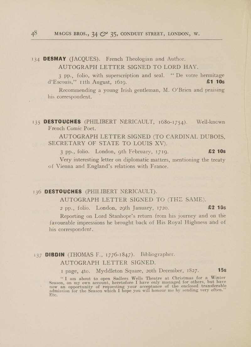 134 DESMAY (JACQUES). French Theologian and Author. AUTOGRAPH LETTER SIGNED TO LORD. 3 pp., folio, with superscription and seal. ‘‘ De votre hermitage d’Escouis,’” 11th August, 1610, £1 10s Recommending a young Irish gentleman, M. O’Brien and praising his correspondent. 135 DESTOUCHES (PHILIBERT NERICAULT, 1680-1754). | Well-known French Comic Poet. . AUTOGRAPH LETTER SIGNED (VO 'CARDINAT DUBBO, SCRE DAY OF. Si xi TO wourts x); 2 pm, tole. sLondon, oth Tebruary,-17 10. £2 10s Very interesting letter on diplomatic matters, mentioning the treaty of Vienna and England’s relations with France. | 136 DESTOUCHES (PHIIIBERT NERICAULT). AUTOGRAPH LETTER SIGNED PTO (1x SARE). 2 pp., folio. London, 20th: January, 1720. £2 16s Reporting on Lord Stanhope’s return from his journey and on the favourable impressions he brought back of His Royal Highness and of his correspondent. 7 i37 DIBDIN (THOMAS F., 1776-1847). Bibliographer. AUTOGRAPH LETTER SIGNED: 1 page, 4to. Myddleton Square, 20th December, 1827. 15s ‘“T am about to open Sadlers Wells Theatre at Christmas for a Winter Season, on my own account, heretofore I have only managed for others, but have now an opportunity of requesting your acceptance of the enclosed transferable admission for the Season which I hope you will honour me by sending very often. Ete.