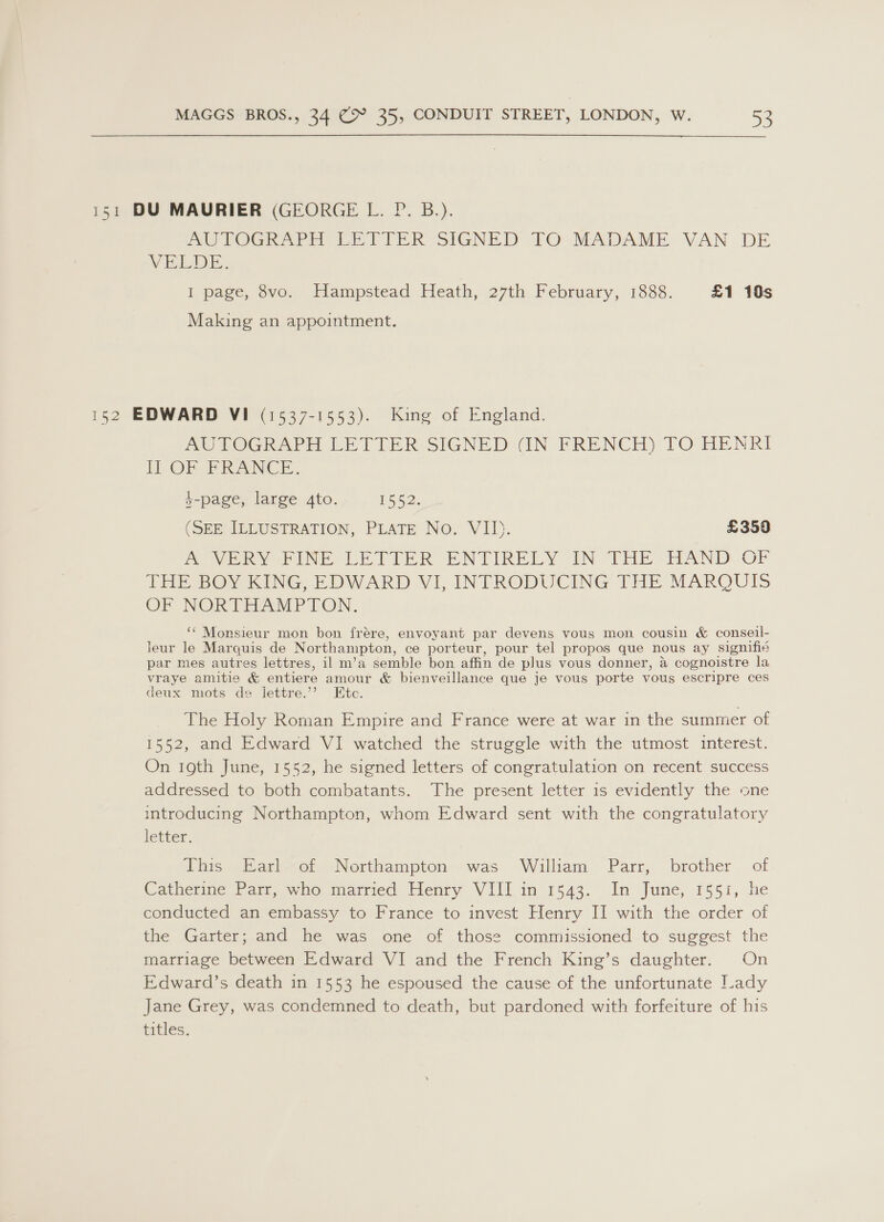 151 DU MAURIER (GEORGE L. P. B.). AU EOGRAPH LE TITER SIGNED TO MADAME VAN DE VELDE. I page, 8vo. Hampstead Heath, 27th February, 1888. £1 10s Making an appointment. 152 EDWARD VI (1537-1553). King of England. AUTOGRAPH LETTER SIGNED (IN FRENCH) TO HENRI ft) OF PRANCE. }-page, large 4to. 1552. (SEE ILLUSTRATION, PLATE No. VII). £359 a Ven yINE LETIER PNTIKRELY- IN Foi EAND -OF THE BOY KING, EDWARD VI, INTRODUCING THE MARQUIS OF NORTHAMPTON. ‘* Monsieur mon bon frére, envoyant par devens vous mon cousin &amp; conseil- leur le Marquis de Northampton, ce porteur, pour tel propos que nous ay signifié par mes autres lettres, il m’a semble bon affin de plus vous donner, a cognoistre la vraye amitie &amp; entiere amour &amp; bienveillance que je vous porte vous escripre ces deux mots de lettre.’ Etc. The Holy Roman Empire and France were at war in the summer of 1552, and Edward VI watched the struggle with the utmost interest. On 19th June, 1552, he signed letters of congratulation on recent success addressed to both combatants. The present letter 1s evidently the one introducing Northampton, whom Edward sent with the congratulatory letter. | This (Barlef, Nerthampton--was Wiliam. Parr, brother of Catherine Parr, who married Henry VIII in 1543. In June, 1551, he conducted an embassy to France to invest Henry II with the order of the Garter; and he was one of those commissioned to suggest the marriage between Edward VI and the French King’s daughter. On Edward’s death in 1553 he espoused the cause of the unfortunate Lady Jane Grey, was condemned to death, but pardoned with forfeiture of his titles.