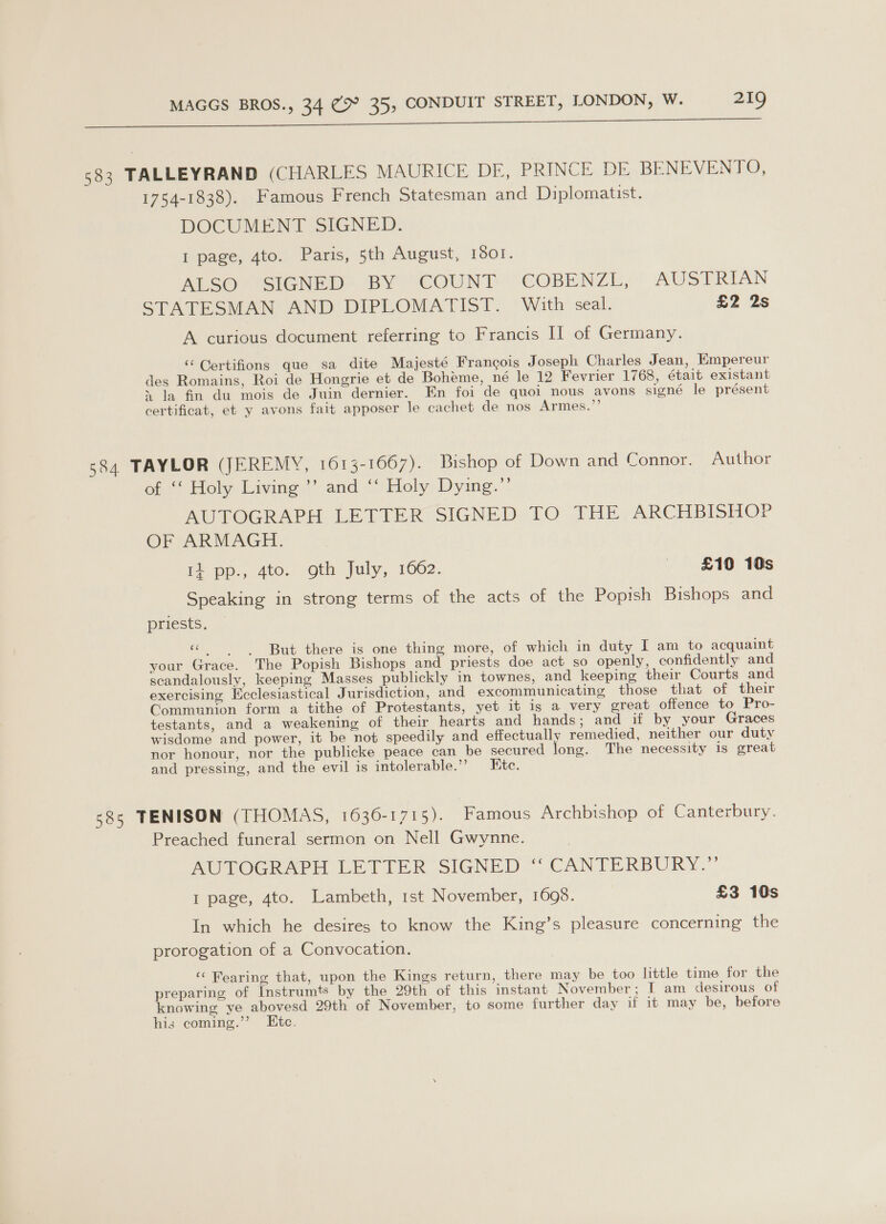 Ia a ae 583 TALLEYRAND (CHARLES MAURICE DE, PRINCE DE BENEVENTO, 1754-1838). Famous French Statesman and Diplomatist. DOCUMENT SIGNED. I page, 4to. Paris, 5th August, 1501. ALS@ SIGNED: BY “COUNT “COBENZL, AUSTRIAN STATESMAN AND DIPLOMATIST. With seal. £2 2s A curious document referring to Francis I] of Germany. ‘‘ Gertifions que sa dite Majesté Francois Joseph Charles Jean, Empereur des Romains, Roi de Hongrie et de Boheme, né le 12 Fevrier 1768, était existant » la fm du mois de Juin dernier. En foi de quoi nous avons signé le présent certificat, et y avons fait apposer le cachet de nos Armes.”’ 584 TAYLOR (JEREMY, 1613-1667). Bishop of Down and Connor. Author off Holy Living” and {\Holy, Dying.” AUTOGRAPH LETTER SIGNED TO THE ARCHBISHOP OF ARMAGH. i+ pp., 4to. oth July, 1662. £10 10s Speaking in strong terms of the acts of the Popish Bishops and priests. cele But there is one thing more, of which in duty I am to acquaint your Grace. The Popish Bishops and priests doe act so openly, confidently and scandalously, keeping Masses publickly in townes, and keeping their Courts and exercising Ecclesiastical Jurisdiction, and excommunicating those that of their Communion form a tithe of Protestants, yet it is a very great offence to Pro- testants, and a weakening of their hearts and hands; and if by your Graces wisdome and power, it be not speedily and effectually remedied, neither our duty nor honour, nor the publicke peace can be secured long. The necessity is great and pressing, and the evil is intolerable.” Ete. 58s TENISON (THOMAS, 1636-1715). Famous Archbishop of Canterbury. Preached funeral sermon on Nell Gwynne. . AUTOCR APH LETIER SIGNED ~ CANTERBURY.” I page, 4to. Lambeth, 1st November, 1698. £3 10s In which he desires to know the King’s pleasure concerning the prorogation of a Convocation. ‘‘ Fearing that, upon the Kings return, there may be too little time for the preparing of Instrumts by the 29th of this instant November; I am desirous of knowing ye abovesd 29th of November, to some further day if it may be, before hig coming.’”’ Etc.