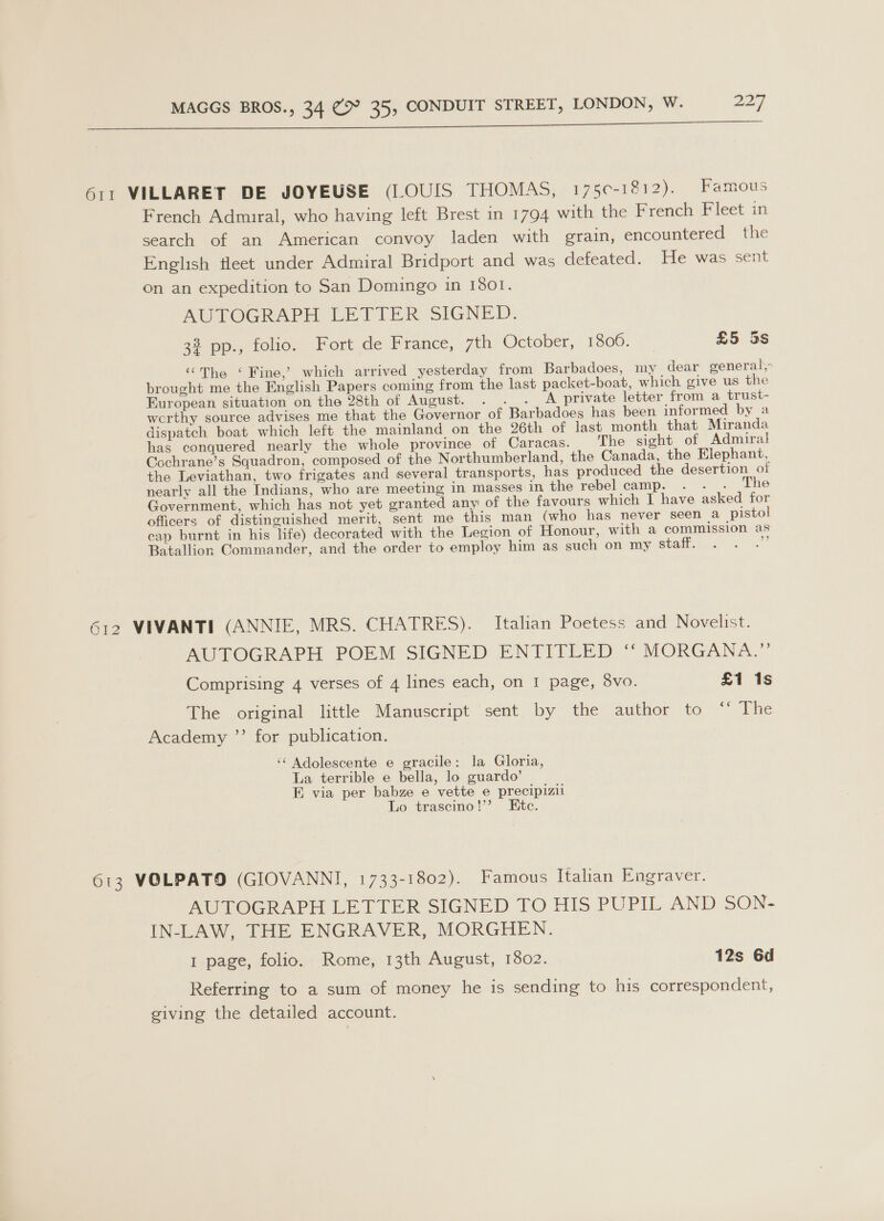611 VILLARET DE JOYEUSE (LOUIS THOMAS, 1750-1812). Famous French Admiral, who having left Brest in 1794 with the French Fleet in search of an American convoy laden with grain, encountered the English fleet under Admiral Bridport and was defeated. He was sent on an expedition to San Domingo in 1801. AUTOGRAPH LETTER SIGNED. 33 pp., tolio, Fort de France, win Oetoner, 1306, £5 5s ‘““The ‘ Fine,’ which arrived yesterday from Barbadoes, my dear general, brought me the English Papers coming from the last packet-boat, which give us the European situation on the 28th of August. . . . A private letter from a trust- wcrthy source advises me that the Governor of Barbadoes has been informed by a dispatch boat which left the mainland on the 26th of last month that Miranda has conquered nearly the whole province of Caracas. The sight of Admiral Cochrane’s Squadron, composed of the Northumberland, the Canada, the Elephant, the Leviathan, two frigates and several transports, has produced the desertion of nearly all the Indians, who are meeting in masses in the rebel camp. . . . The Government, which has not yet granted any of the favours which I have asked for officers of distinguished merit, sent me this man (who has never seen a pistol cap burnt in his life) decorated with the Legion of Honour, with a commission as Batallion Commander, and the order to employ him as such on my staff. ae 612 VIVANTI (ANNIE, MRS. CHATRES). Italian Poetess and Novelist. AUTOGRAPH POEM SIGNED ENTITLED ‘“ MORGANA.” Comprising 4 verses of 4 lines each, on I page, 8vo. £1 1s The original little Manuscript sent by the author to “ The Academy ”’ for publication. ‘‘ Adolescente e gracile: la Gloria, La terrible e bella, lo guardo’ E via per babze e vette e precipizil Lo trascino!’? Etc. 613 VOLPATO (GIOVANNI, 1733-1802). Famous Italian Engraver. AUTOGRAPH LETTER SIGNED TO HIS PUPIL AND SON- IN-LAW, THE ENGRAVER, MORGHEN. 1 page, folio. Rome, 13th August, 1802. 12s 6d Referring to a sum of money he is sending to his correspondent, giving the detailed account.