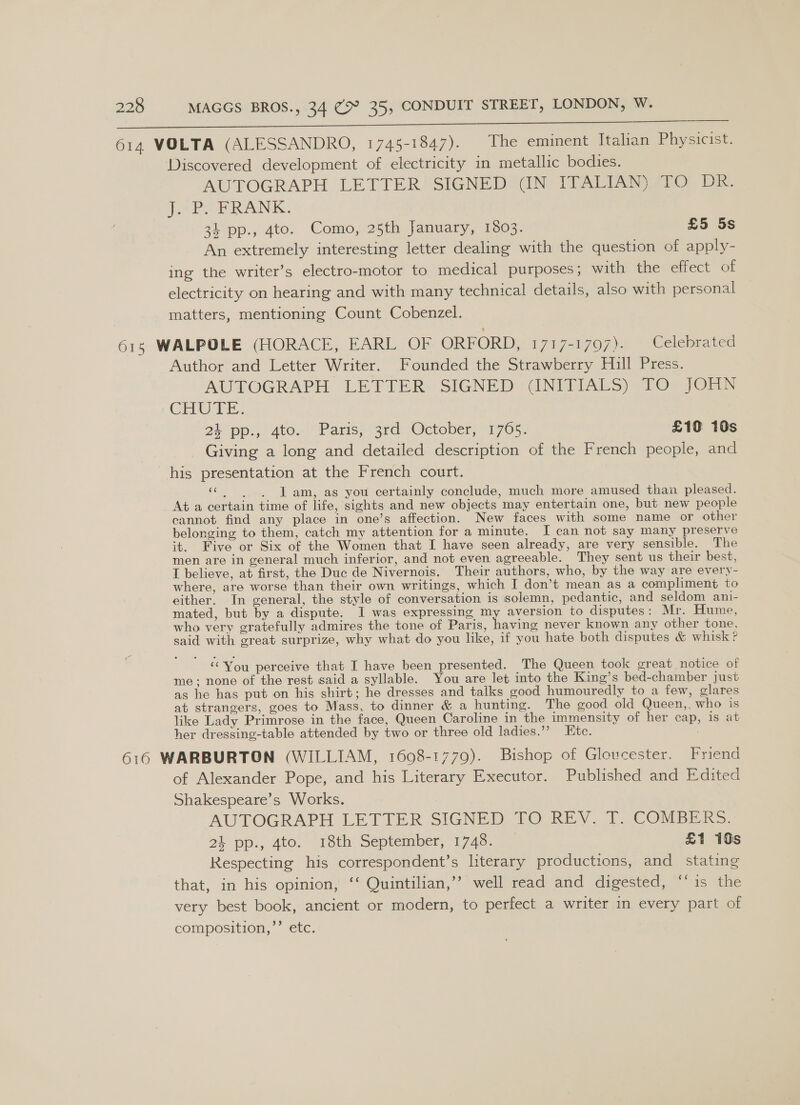 Soe ON ee ee 614 VOLTA (ALESSANDRO, 1745-1847). The eminent Italian Physicist. Discovered development of electricity in metallic bodies. AUTOGRAPH LETTER SIGNED (IN ITALIAN) TO DR. je Po PRANK, 34 pp., 4to. Como, 25th January, 1803. £5 5s An extremely interesting letter dealing with the question of apply- ing the writer’s electro-motor to medical purposes ; with the effect of electricity on hearing and with many technical details, also with personal matters, mentioning Count Cobenzel. 615 WALPOLE (HORACE, EARL OF ORFORD, 1717-1797). Celebrated Author and Letter Writer. Founded the Strawberry Hull Press. AUTOGRAPH -LETTER: SIGNED «&lt;GNITIALS) «10% JOHN .CHLE. 24 pp... ate. Paris, ‘3rd “October, 1705, £10: 10s Giving a long and detailed description of the French people, and his presentation at the French court. | es I am, as you certainly conclude, much more amused than pleased. At a certain time of life, sights and new objects may entertain one, but new people cannot find any place in one’s affection. New faces with some name or other belonging to them, catch my attention for a minute. I can not say many preserve it. Five or Six of the Women that I have seen already, are very sensible. The men are in general much inferior, and not even agreeable. They sent us their best, I believe, at first, the Duc de Nivernois. Their authors, who, by the way are every- where, are worse than their own writings, which I don’t mean as a compliment to either. In general, the style of conversation is solemn, pedantic, and seldom ani- mated, but by a dispute. I was expressing my aversion to disputes: Mr. Hume, who very gratefully admires the tone of Paris, having never known any other tone. said with great surprize, why what do you like, if you hate both disputes &amp; whisk ? ‘You perceive that I have been presented. The Queen took great notice of me; none of the rest said a syllable. You are let into the King’s bed-chamber just as he has put on his shirt; he dresses and talks good humouredly to a few, glares at strangers, goes to Mass, to dinner &amp; a hunting. The good old Queen,, who is like Lady Primrose in the face, Queen Caroline in the immensity of her cap, is at her dressing-table attended by two or three old ladies.”’ Etc. 616 WARBURTON (WILLIAM, 1608-1779). Bishop of Gloucester. Friend of Alexander Pope, and his Literary Executor. Published and Edited Shakespeare’s Works. AUTOGRAPH LETTER SIGNED TO REV, 1. COMBER=. at -pp.,. 40. 18th September, 1745. 07 £1 10s Respecting his correspondent’s literary productions, and stating that, in his opinion, ‘‘ Quintilian,’’ well read and digested, ‘‘is the very best book, ancient or modern, to perfect a writer in every part of composition,’’ etc.