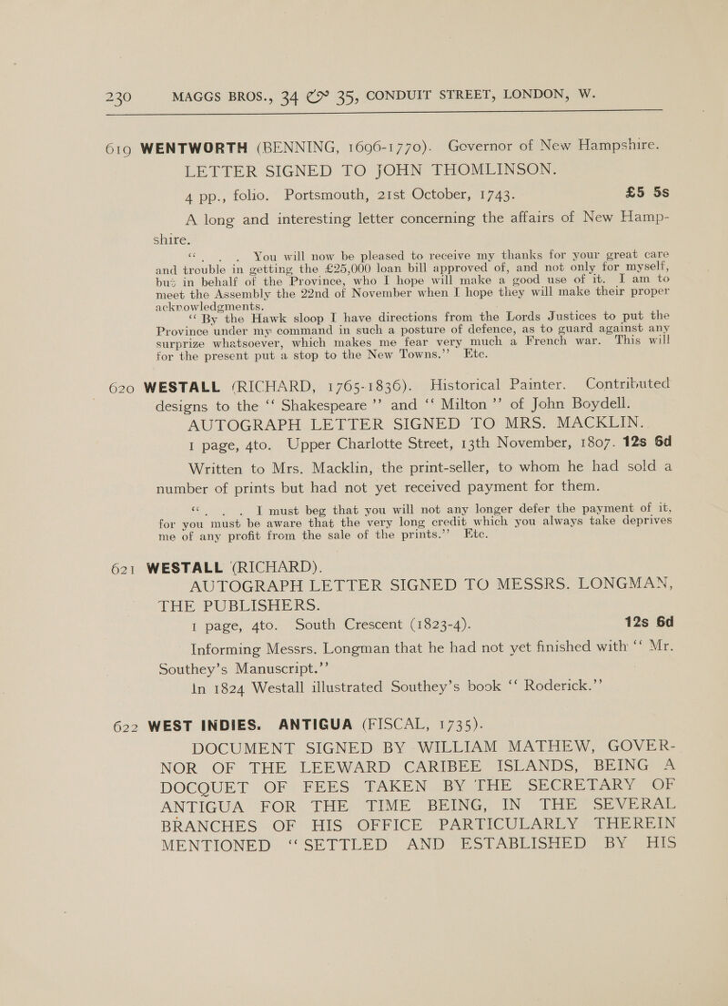  619 WENTWORTH (BENNING, 1696-1770). Governor of New Hampshire. LETTER SIGNED TO JOHN THOMLINSON. 4 pp., folio. Portsmouth, 21st October, 1743. £5 Ss A long and interesting letter concerning the affairs of New Hamp- shire. va You will now be pleased to receive my thanks for your great care and trouble in getting the £25,000 loan bill approved of, and not only for myself, bus in behalf of the Province, who I hope will make a good use of it. I am to meet the Assembly the 22nd of November when I hope they will make their proper acknowledgments. ‘“‘ By the Hawk sloop I have directions from the Lords Justices to put the Province under my command in such a posture of defence, as to guard against any surprize whatsoever, which makes me fear very much a French war. This will tor the present put a stop to the New Towns,’ Etc. 620 WESTALL ‘RICHARD, 1765-1836). Historical Painter. Contributed designs to the ‘‘ Shakespeare ’’ and ‘‘ Milton ’’ of John Boydell. AUTOGRAPH LETTER SIGNED TO MRS. MACKLIN... I page, 4to. Upper Charlotte Street, 13th November, 1807. 12s 6d Written to Mrs. Macklin, the print-seller, to whom he had sold a number of prints but had not yet received payment for them. €¢ site I must beg that you will not any longer defer the payment of it, for you must be aware that the very long credit which you always take deprives me of any profit from the sale of the prints.’”’ Etc. 621 WESTALL (RICHARD). AUTOGRAPH LETTER SIGNED TO MESSRS. LONGMAN, THE: PUBLISHERS. I page, 4to. South Crescent (1823-4). 12s 6d Informing Messrs. Longman that he had not yet finished with ‘* Mr. Southey’s Manuscript.”’ in 1824 Westall illustrated Southey’s book ‘‘ Roderick.”’ 622 WEST INDIES. ANTIGUA (FISCAL, 1735). DOCUMENT SIGNED BY WILLIAM MATHEW, GOVER- NOR OF THE LEEWARD CARIBEE ISLANDS, BEING A DOCOUET: OF - FEES’ TAKEN BY TRE -SECRE TARY: OF ANTIGUA. FOR THE: TIME BEING, IN THE SEVERAE BRANCHES OF HIS OFFICE PARTICULARLY THEREIN MENTIONED. “SETTLED. AND ESTABLISHED BY Eis