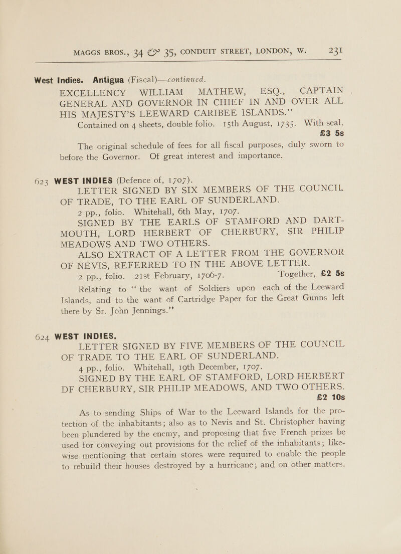 West Indies. Antigua (Fiscal)—continued. PCR LENCY oe WIbLIAM (°-MATHEW, ~ ESO.,.-.~CAPTAIN GENERAL AND GOVERNOR IN CHIEF IN AND OVER ALL HIS MAJESTY’S LEEWARD CARIBEE ISLANDS.’ Contained on 4 sheets, double folio. 15th August, 1735. With seal. £3 5s The original schedule of fees for all fiscal purposes, duly sworn to before the Governor. Of great interest and importance. 623 WEST INDIES (Defence of, 1707). LETTER SIGNED BY SIX MEMBERS OF THE COUNCIL OF TRADE, TO THE EARL OF SUNDERLAND. 2 pp., folio. Whitehall, 6th May, 1707. . SIGNED BY THE EARLS OF STAMFORD AND DARI- MOUTH, LORD HERBERT OF CHERBURY, SIR PHILIP MEADOWS AND TWO OTHERS. ALSO EXTRACT OF A LETIER FROM THE GOVERNOR OF NEVIS, REFERRED TO IN THE ABOVE PE ELER: Zipp tolio, 21st) Pebruary, 1700-7. Together, £2 5s Relating to ‘‘the want of Soldiers upon each of the Leeward Islands, and to the want of Cartridge Paper for the Great Gunns left there by Sr. John Jennings.”’ 624 WEST INDIES. LETTER SIGNED BY FIVE MEMBERS OF THE COUNCIL OF TRADE TO THE. EARL OF SUNDERLAND. 4 pp., folio. Whitehall, 19th December, 1707. SIGNED BY THE EARL OF STAMFORD, LORD HERBERT DF CHERBURY, SIR PHILIP MEADOWS, AND TWO OTHERS. £2 10s As to sending Ships of War to the Leeward Islands for the pro- tection of the inhabitants; also as to Nevis and St. Christopher having been plundered by the enemy, and proposing that five French prizes be used for conveying out provisions for the relief of the inhabitants; like- wise mentioning that certain stores were required to enable the people to rebuild their houses destroyed by a hurricane; and on other matters.