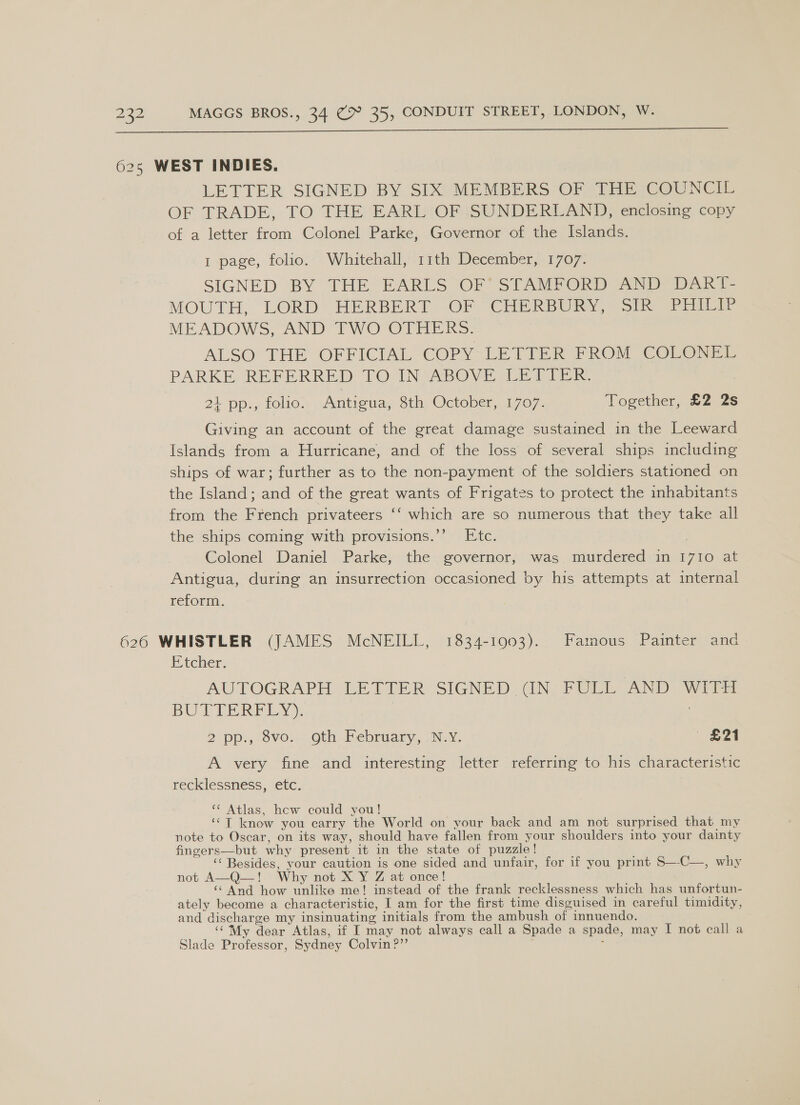 625 WEST INDIES. LETTER SIGNED BY SIX MEMBERS OF THE COUNCIL OF TRADE, TO THE EARL“ OPsSUNDERLAND) enclosing copy of a letter from Colonel Parke, Governor of the Islands. 1 page, folio. Whitehall, 11th December, 1707. SIGNED ‘BY THE EARLS OF STAMFORD AND DaAkT- MOUTH, LORD HERBERT. OF “CHERBURY, Si) rial MEADOWS, ANDY TWO OTHERS. ALSO THE OFFICIAL COPY-LETIER PROM COLON PARKE REFERRED TO: IN,AROVE LETIER 24 pp., folio. Antigua, 8th October, 1707. Together, £2 2s Giving an account of the great damage sustained in the Leeward Islands from a Hurricane, and of the loss of several ships including ships of war; further as to the non-payment of the soldiers stationed on the Island; and of the great wants of Frigates to protect the inhabitants from the French privateers ‘‘ which are so numerous that they take all the ships coming with provisions.’’ Etc. | Colonel Daniel Parke, the governor, was murdered in 17I0 at Antigua, during an insurrection occasioned by his attempts at internal reform. 626 WHISTLER (JAMES McNEILL, 1834-1903). Famous Painter and Etcher. AUTOGRAPH LETTER SIGNED CN. FULL AND WITH BUTTERFLY): | 2 pp., 8vo... Oth February, .N-Y. — £21 A very fine and interesting letter referring to his characteristic recklessness, etc. ‘¢ Atlas, hcw could you! ‘© T know you carry the World on your back and am not surprised that my note to Oscar, on its way, should have fallen from your shoulders into your dainty fingers—but why present it in the state of puzzle! ‘‘ Besides, your caution is one sided and unfair, for if you print S—-C—, why not A—Q—! Why not X Y Z at once! ‘* And how unlike me! instead of the frank recklessness which has unfortun- ately become a characteristic, I am for the first time disguised in careful timidity, and discharge my insinuating initials from the ambush of innuendo. ‘‘My dear Atlas, if I may not always call a Spade a spade, may I not call a Slade Professor, Sydney Colvin ?”’ :