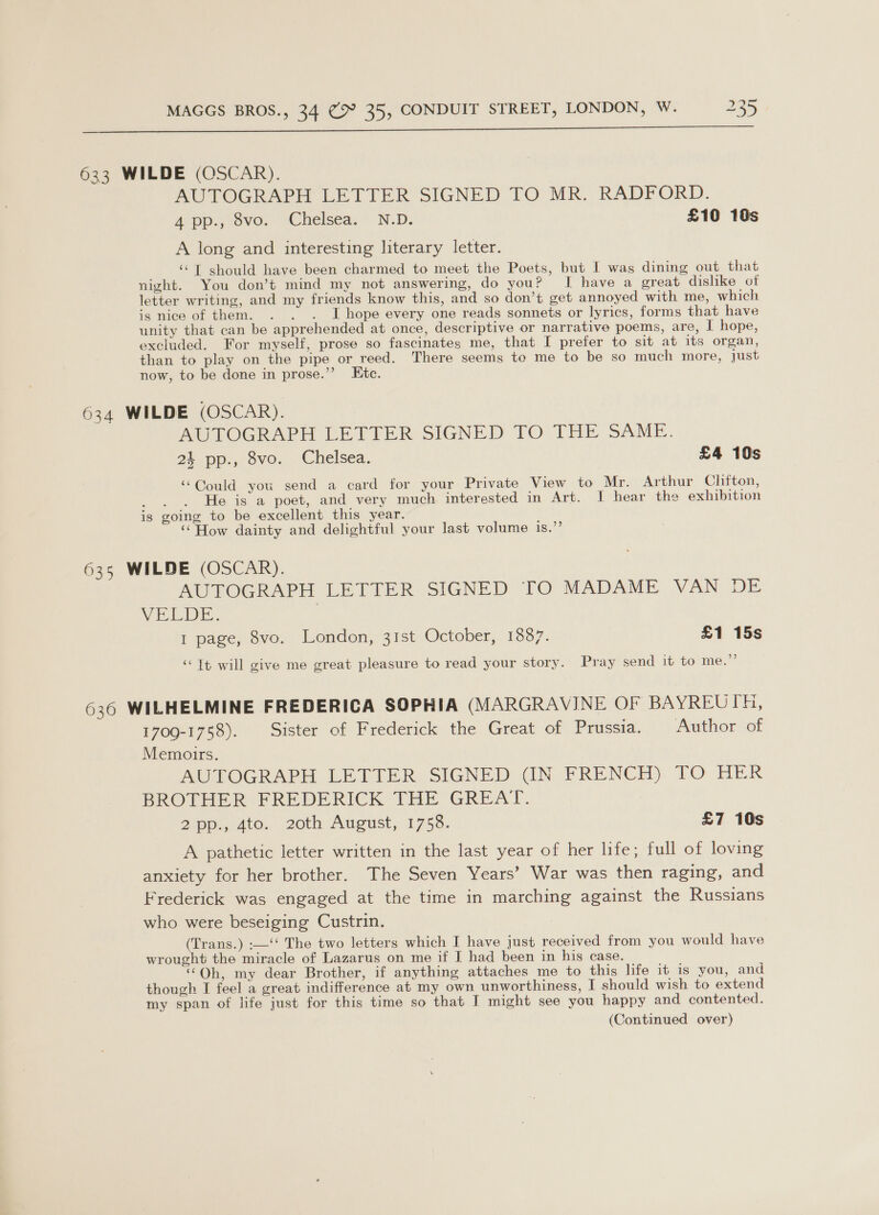ty  633 WILDE (OSCAR). AUTOGRAPH LETTER SIGNED TO MR. RADFORD. apps, ove. | Chelsea: * N.D. £10 10s A long and interesting literary letter. ‘“T should have been charmed to meet the Poets, but I was dining out that night. You don’t mind my not answering, do you? I have a great dislike of letter writing, and my friends know this, and so don’t get annoyed with me, which igs nice of them. . . . I hope every one reads sonnets or lyrics, forms that have unity that can be apprehended at once, descriptive or narrative poems, are, I hope, excluded. For myself, prose so fascinates me, that I prefer to sit at its organ, than to play on the pipe or reed. There seems to me to be so much more, just now, to be done in prose.”’ Etc. 634 WILDE (OSCAR). AUTOGRAPH LETTER SIGNED TO THE SAME. 24 pp., 8vo. Chelsea. £4 10s “Could you send a card for your Private View to Mr. Arthur Clifton, Rik: He is a poet, and very much interested in Art. I hear the exhibition is going to be excellent this year. “How dainty and delightful your last volume is.”’ 635 WILDE (OSCAR). AUTOGRAPH LETTER SIGNED TO MADAME VAN DE VELDE. I page, 8vo. London, 31st October, 1887. £1 15s “Tt will give me great pleasure to read your story. Pray send it to me.”’ 636 WILHELMINE FREDERICA SOPHIA (MARGRAVINE OF BAYREUTH, 1709-1758). Sister of Frederick the Great of Prussia. Author of Memorrs. AUTOGRAPH LETTER SIGNED (IN FRENCH) TO HER BROTHER FREDERICK THE GREAT. 2pp., 4to. 20th August, 1758. £7 10s A pathetic letter written in the last year of her life; full of loving anxiety for her brother. The Seven Years’ War was then raging, and Frederick was engaged at the time in marching against the Russians who were beseiging Custrin. (Trans.) :—‘‘ The two letters which I have just received from you would have wrought the miracle of Lazarus on me if I had been in his case. ‘“Qh, my dear Brother, if anything attaches me to this life it is you, and though I feel a great indifference at my own unworthiness, I should wish to extend my span of life just for this time so that I might see you happy and contented.