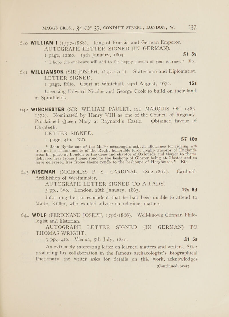  640 WILLIAM I (1797-1888). King of Prussia and German F.mperor. AUTOGRAPH LETTER SIGNED (IN GERMAN). I page, I2mo. 15th January, 1863. £1 5s ‘‘T hope the enclosure will add to the happy success of your journey.”’ Kite. 641 WILLIAMSON (SIR JOSEPH, 1633-1701). Statesman and Diplomatist. LER SIGNED. 1 page, folio. Court at Whitehall, 23rd August, 1072. 15s Licensing Edward Nicolas and George Cook to build on their land in Spitalfields. 642 WINCHESTER (SIR WILLIAM PAULET, ist MARQUIS OF, 1485- 1572). Nominated by Henry VIII as one of the Council of Regency. Proclaimed Queen Mary at Baynard’s Castle. Obtained favour of Elizabeth. LE TEER SIGNED. Eb pase, Ato. ND: £7 10s ‘ John Bynke one of the Maties messengers askyth allowance for rideing wth Ires at the comandmente of the Ryght honorable lorde hyghe trasoror of Englande from his place at London to the dene and chaptor of Oxfourde and thayer to theme delivered Ires frome theme rond to the beshopp of Gloster being at Gloster and to have delevered Ires frome theme ronde to the beshoupe of Heryfourde.”’ Etc. 643 WISEMAN (NICHOLAS P. S., CARDINAL, 1802-1865). Cardinal- Archbishop of Westminster. PUTOGRAPH LETPER SIGNED. TO A/LADY. 2-pp.,,ovo. London, 206th,.January, 1363. 12s 6d Informing his correspondent that he had been unable to attend to Made. Koller, who wanted advice on religious matters. 644 WOLF (FERDINAND JOSEPH, 1706-1866). Well-known German Philo- logist and historian. AOGOGRAPEH “LETTER. SIGNED “‘(N*-GERMAN) 10 THOMAS WRIGHT. 2p 4 4t6..-Vienna, 5th fuly,..1840. £1 5s An extremely interesting letter on learned matters and writers. After promising his collaboration in the famous archaeologist’s Biographical Dictionary the writer asks for details on this work, acknowledges