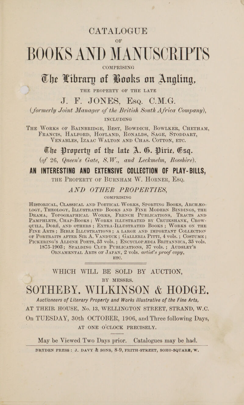 BOOKS AND MANUSCRIPTS COMPRISING Che Library of Books on Angling, THE PROPERTY OF THE LATE J. F. JONES, Esa. C.M.G. (formerly Joint Manager of the British South Africa Company), INCLUDING THe Works oF BAINBRIDGE, Best, Bowpicu, BowLKER, CHETHAM, FRANCIS, Hatrorp, Hornanp, RoNALpDs, SAGE, STODDART, VENABLES, [zaAac WALTON AND CHAS. COTTON, ETC. Che Property of the late A. G. Pirie, Esq. (of 26, Queen’s Gate, S.W., and Leckmelm, Rosshire). AN INTERESTING AND EXTENSIVE COLLECTION OF PLAY-BILLS, THE PROPERTY OF BURNHAM W. HORNER, Esa. AND OTHER PROPERTIES, COMPRISING HISTORICAL, CLASSICAL AND PoETicAL WorkKS, SPORTING Books, ARCH &amp;O- LOGY, THEOLOGY, ILLUSTRATED Books AND FINE MODERN BINDINGS, THE Drama, ToPpoGRAPHICAL Works, FRENCH PUBLICATIONS, TRACTS AND PAMPHLETS, CHApP-BooKs ; WORKS ILLUSTRATED BY CRUIKSHANK, Crow- QUILL, DorE, AND OTHERS ; ExTRA-ILLUSTRATED Books ; WORKS ON THE Fine Arts; BrsiE ILLUSTRATIONS; A LARGE AND IMPORTANT COLLECTION OF PORTRAITS AFTER Str A. VANDYCK ; GALLERIA Pitt, 4 vols. ; CoSTUME; PICKERING’S ALDINE Ports, 53 vols.; ENcYCLOP DIA BRITANNICA, 35 vols. 1875-1903; SpaLpING CLUB PUBLICATIONS, 37 vols. ; AUDSLEY’S ORNAMENTAL ARTS OF JAPAN, 2 vols. artist’s proof copy, ETC.  WHICH WILL BE SOLD BY AUCTION, BY MESSRS. SOTHEBY. WILKINSON &amp; HODGE, Auctioneers of Literary Property and Works illustrative of the Fine Arts, AT THEIR HOUSE, No. 183, WELLINGTON STREET, STRAND, W.C. On TUESDAY, 30th OCTOBER, 1906, and Three following Days, AT ONE O'CLOCK PRECISELY.  May be Viewed Two Days prior. Catalogues may be had. DRYDEN PRESS: J. DAVY &amp; SONS, 8-9, FRITH-STREET, SOHO-SQUARE, W. 