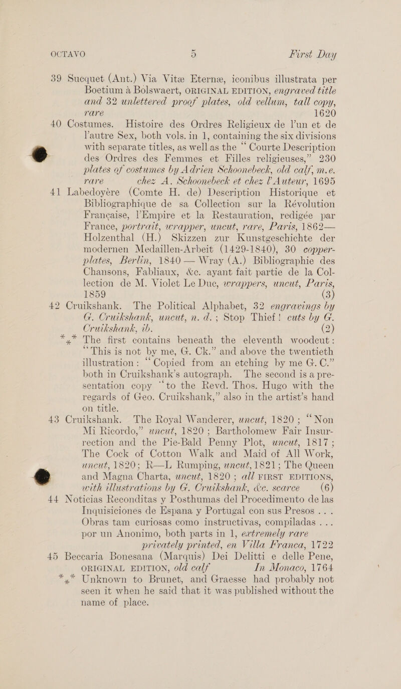 Boetium a Bolswaert, ORIGINAL EDITION, engraved title and 32 unlettered proof plates, old vellum, tall copy, rare 1620 e Vautre Sex, both vols. in 1, containing the six divisions . . a9 ° . with separate titles, as well as the © Courte Description des Ordres des Femmes et Filles religieuses,” 230 id : e @i h » plates of costumes by Adrien Schoonebeck, old calf, me. rare chez A. Schoonebeck et chez ? Auteur, 1695 Bibhographique de sa Collection sur la Révolution Francaise, |’Empire et la Restauration, redigée par France, portrait, wrapper, uncut, rare, Paris, 1862— Holzenthal (H.) Skizzen zur Kunstgeschichte der modernen Medaillen-Arbeit (1429-1840), 30 copper- plates, Berlin, 1840 — Wray (A.) Bibliographie des Chansons, Fabliaux, &amp;e. ayant fait partie de la Col- lection de M. Violet Le Duc, wrappers, uncut, Paris, 1859 (3) G. Cruikshank, uncut, n. d.; Stop Thief! cuts by G. Cruikshank, ib. (2) The first contains beneath the eleventh woodcut: “This is not by me, G. Ck.” and above the twentieth illustration: “Copied from an etching by me G.C.” both in Cruikshank’s autograph. The second is a pre- sentation copy “to the Revd. Thos. Hugo with the regards of Geo. Cruikshank,” also in the artist’s hand on title. * Mi Ricordo,” wncut, 1820; Bartholomew Fair Insur- rection and the Pie-Bald Penny Plot, uncut, 1817; The Cock of Cotton Walk and Maid of All Work, uncut, 1820; R—L Rumping, wacut, 1821; The Queen and Magna Charta, wncut, 1820 ; all FIRST EDITIONS, with illustrations by G. Cruikshank, &amp;e. scarce (6) Inquisiciones de Espana y Portugal con sus Presos .. . Obras tam curiosas como instructivas, compiladas ... por un Anonimo, both parts in 1, evtremely rare privately printed, en Villa Franca, 1722 ORIGINAL EDITION, old calf In Monaco, 1764 seen it when he said that it was published without the name of place. ;
