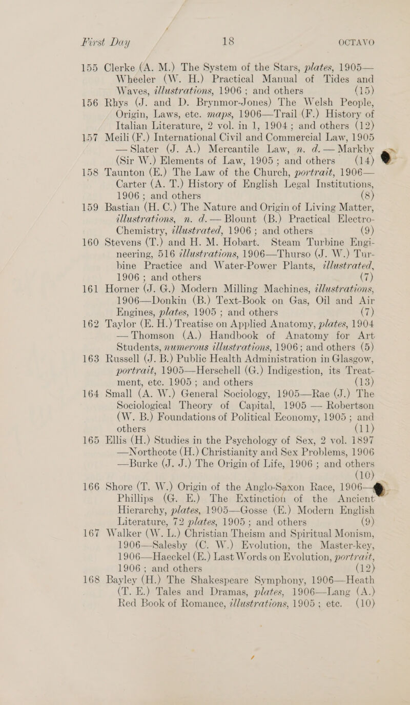 155 156 167 158 163 164 165 166 167 168 Clerke (A. M.) The System of the Stars, plates, 1905— Wheeler (W. H.) Practical Manual of Tides and Waves, élustrations, 1906 ; and others (15) Rhys (J. and D. Brynmor-Jones) The Welsh People, Origin, Laws, etc. maps, 1906—Trail (F.) History of Italian Literature, 2 vol. in 1, 1904; and others (12) Meili (F.) International Civil and Commercial Law, 1905 —Slater (J. A.) Mercantile Law, n. d. Markby (Sir W.) Elements of Law, 1905; and others (14) Taunton (E.) The Law of the Church, portrait, 1906— Carter (A. T.) History of English hee Fnshieugone 1906; and others (8) Bastian (H. C.) The Nature and Origin of Living Matter, illustrations, n. d.— Blount (B.) Practical Electro- Chemistry, illustrated, 1906; and others (9) Stevens (T.) and H. M. Hobart. Steam Turbine Engi- neering, 516 ¢lustrations, 1906—Thurso (J. W.) Tur- bine Practice and Water-Power Plants, ¢llustrated, 1906 ; and others (7) Horner (J. G.) Modern Milling Machines, ¢J/ustrations, 1906—Donkin (B.) Text-Book on Gas, Oil and Air Engines, plates, 1905 ; and others (7)  — Thomson (A.) Handbook of Anatomy for Art Students, numerous illustrations, 1906; and others (5) Russell (J. B.) Public Health Administration in Glasgow, portrait, 1905—Herschell (G.) Indigestion, its Treat- ment, etc. 1905; and others (13) Small (A. W.) General Sociology, 1905—Rae (J.) The Sociological Theory of Capital, 1905 — Robertson (W. B.) Foundations of Political Economy, 1905 ; and others (i) Ellis (H.) Studies in the Psychology of Sex, 2 vol. 1897 —Northcote (H.) Christianity and Sex Problems, 1906 —Burke (J. J.) The Origin of Life, 1906 ; and others  e Shore (T. W.) Origin of the Anglo-Saxon Race, 1906 Phillips (G. E.) The eet aie the Ancient Hierarchy, plates, 1905—Gosse (E.) Modern English Literature, 72 plates, 1905; and others (9) Walker (W. L.) Christian Theism and Spiritual Monism, 1906—Salesby (C. W.) Evolution, the Master-key, 1906—Haeckel (E.) Last Words on Evolution, portrait, 1906; and others (12) Bayley (H.) The Shakespeare Symphony, 1906—Heath (T. E.) Tales and Dramas, plates, 1906—Lang (A.) 