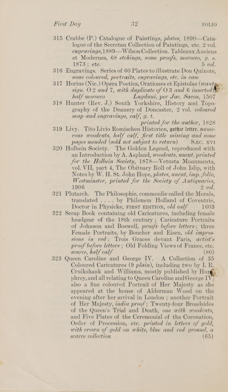 315 Crabbe (P.) Catalogue of Paintings, plates, 1890—Cata- logue of the Secretan Collection of Paintings, ete. 2 vol. engravings, 1889—Wilson Collection. Tableaux Auciens et Modernes, 68 etchings, some proofs, morocco, g. e. 316 Engravings. Series of 60 Plates to illustrate Don Quixote, some coloured, portraits, engravings, etc. in case 317 Horius (Nic.) Opera Poetica, Orationes et Epistolae (wantga» sign. O2 and 7, with duplicate of O 3 and 6 inserted y half morocco Lugduni, per Jac. Sacon, 1507 318 Hunter (Rev. J.) South Yorkshire, History and Topo- graphy of the Deanery of Doncaster, 2 vol. coloured map and engravings, calf, g. t. printed for the author, 1828 319 Livy. Tito Livio Romischen Historien, gothtr letter, neme- rous woodcuts, half calf, first title missing and some pages mended (sold not subject to return) SAC. XVI 320 Holbein Society. The Golden Legend, reproduced with an Introduction by A. Aspland, woodcuts, uncut. printed Jor the Holbein Society, 1878—Vetusta Monumenta, vol. VII, part 4, The Obituary Roll of John Islip, with Notes by W. H. St. John Hope, plates, uncut, imp. folio, Westminster, printed for the Society of Antiquaries, 321 Plutarch. The Philosophie, commonlie called the Morals, translated .... by Philemon Holland of Coventrie, Doctor in Physicke, FIRST EDITION, old calf 1603 322 Scrap Book containing old Caricatures, including female headgear of the 18th century ; Caricature Portraits of Johnson and Boswell, proofs before letters; three Female Portraits, by Boucher and Eisen, old impres- sions in red; Trois Graces devant. Paris, artist’s proof before letters ; Old Folding Views of France, etc. scarce, half calf (80) 323 Queen Caroline and George IV. &lt;A Collection of 35 Coloured Caricatures (9 plain), including two by I. R.. Cruikshank and Williams, mostly published by Hung phrey, and all relating to Queen Caroline and George IV; ~ also a fine coloured Portrait of Her Majesty as she appeared at the house of Alderman Wood on the evening after her arrival in London ; another Portrait of Her Majesty, zxdia proof; Twenty-four Broadsides of the Queen’s Trial and Death, one with woodcuts, and Five Plates of the Ceremonial of the Coronation, Order of Procession, ete. printed in letters of gold, with crown of gold on white, blue and red ground, a scarce collection (65) 