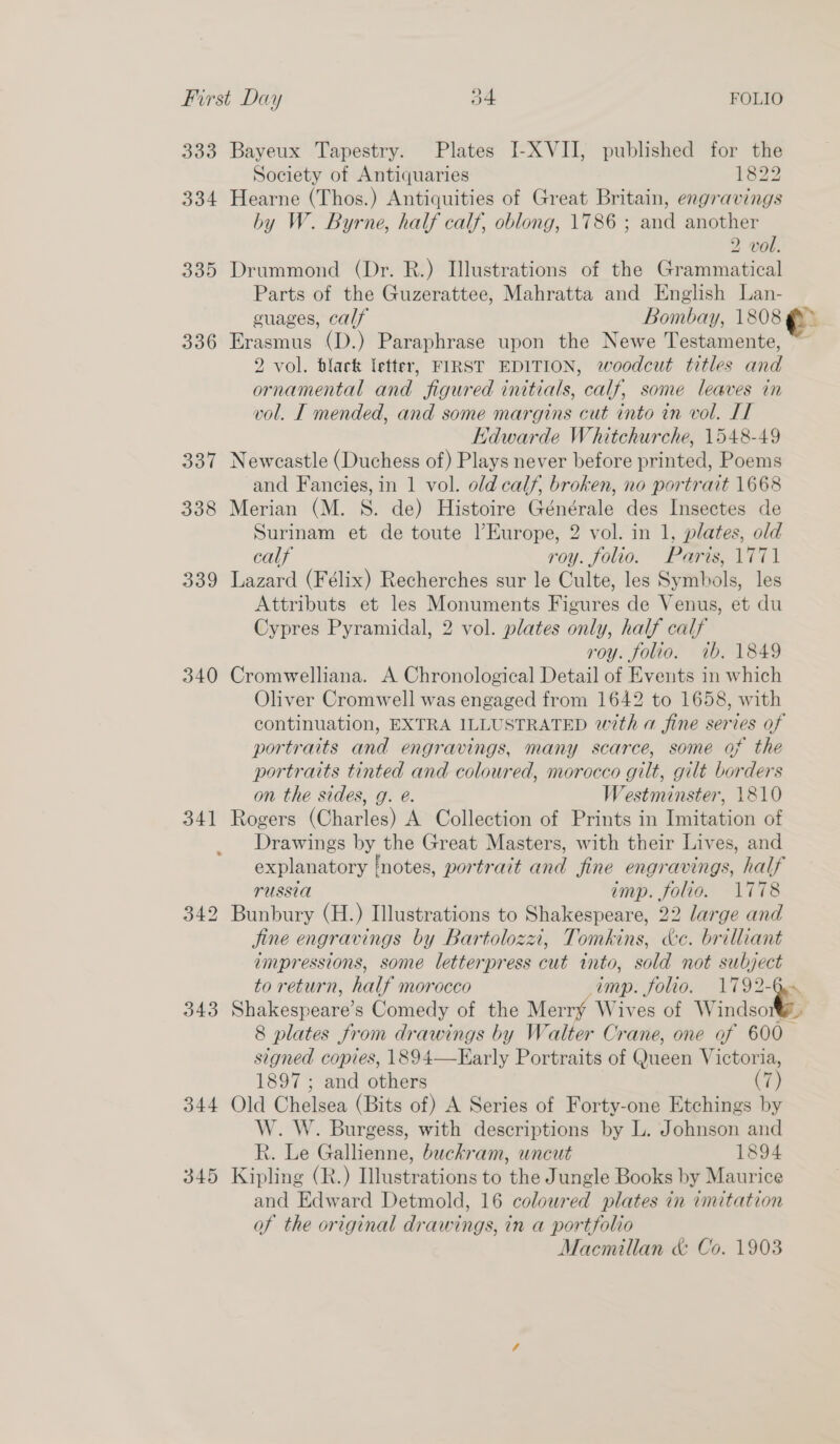 333 334 335 336 387 338 339 340 341 343 344 345 Bayeux Tapestry. Plates I-XVII, published for the Society of Antiquaries 1822 Hearne (Thos.) Antiquities of Great Britain, engravings by W. Byrne, half calf, oblong, 1786 ; and another 2 vol. Drummond (Dr. R.) Illustrations of the Grammatical Parts of the Guzerattee, Mahratta and English Lan- cuages, calf Bowes y, 1808 Erasmus (D.) Paraphrase upon the Newe Testamente, 2 vol. black letter, FIRST EDITION, woodcut titles ak ornamental and figured initials, calf, some leaves in vol. I mended, and some margins cut into in vol. IT Edwarde Whitchurche, 1548-49 Newcastle (Duchess of) Plays never before printed, Poems and Fancies, in 1 vol. old calf, broken, no portrait 1668 Merian (M. S. de) Histoire Générale des Insectes de Surinam et de toute l’Europe, 2 vol. in 1, plates, old calf roy. folio. Paris, 1771 Lazard (Félix) Recherches sur le Culte, les Symbols, les Attributs et les Monuments Figures de Venus, et du Cypres Pyramidal, 2 vol. plates only, half calf roy. folio. 1b, 1849 Cromwelliana. A Chronological Detail of Events in which Oliver Cromwell was engaged from 1642 to 1658, with continuation, EXTRA ILLUSTRATED with a fine series of portraits and engravings, many scarce, some of the portraits tinted and coloured, morocco gilt, gilt borders on the sides, g. é. Westminster, 1810 Rogers (Charles) A Collection of Prints in Imitation of Drawings by the Great Masters, with their Lives, and explanatory ‘notes, portrait and fine engravings, half russia imp. folio. 1778 Bunbury (H.) Illustrations to Shakespeare, 22 large and Jine engravings by Bartoloza, Tomkins, ke. brilliant impressions, some letterpress cut into, sold not subject to return, half morocco imp. folio. 1792- e Shakespeare: s Comedy of the Merry Wives of Windsor 8 plates from drawings by Walter Crane, one of 600 signed copies, 1894—Early oeails of Qusen Victoria, 1897 ; and others (7) Old Chelsea (Bits of) A Series of Forty-one Etchings by W. W. Burgess, with descriptions by L. Johnson and kh. Le Gallienne, buckram, uncut 1894 Kipling (R.) Illustrations to the Jungle Books by Maurice and Edward Detmold, 16 coloured plates in imitation of the original drawings, in a portfolio Macmillan &amp; Co. 1903