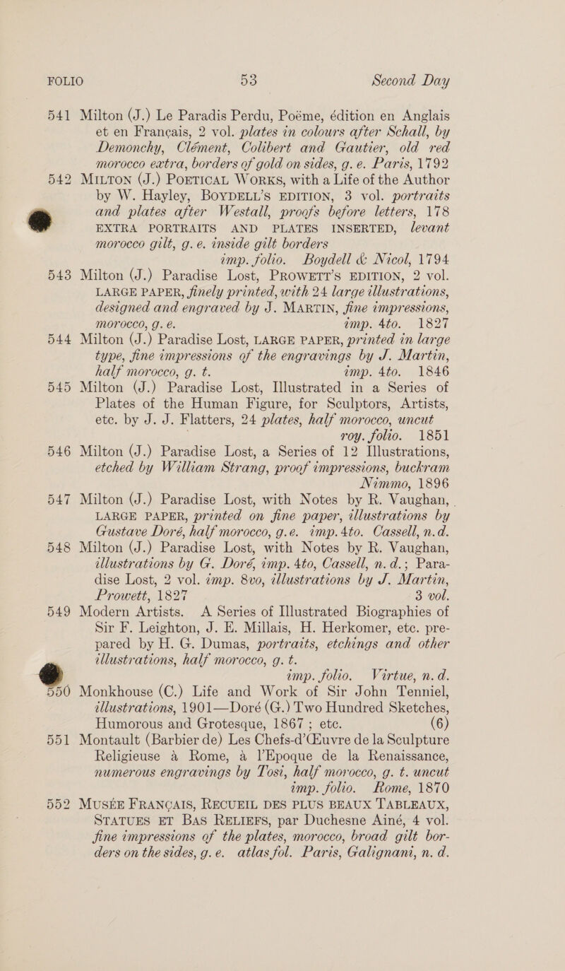 541 544 545 546 547 548 549 Milton (J.) Le Paradis Perdu, Poéme, édition en Anglais et en Francais, 2 vol. plates in colours after Schall, by Demonchy, Clément, Colibert and Gautier, old red morocco extra, borders of gold on sides, g. e. Paris, 1792 MILTON (J.) PoETICAL WoRKS, with a Life of the Author by W. Hayley, BoYDELL’s EDITION, 3 vol. portraits and plates after Westall, proofs before letters, 178 EXTRA PORTRAITS AND PLATES INSERTED, Jlevant morocco gilt, g.e. inside gilt borders imp. folio. Boydell &amp; Nicol, 1794 Milton (J.) Paradise Lost, PROWETT’S EDITION, 2 vol. LARGE PAPER, finely printed, with 24 large illustrations, designed and engraved by J. MARTIN, fine impressions, morocco, g. é. amp. 4to. 1827 Milton (J.) Paradise Lost, LARGE PAPER, printed in large type, fine impressions of the engravings by J. Martin, half morocco, g. t. imp. 4to. 1846 Milton (J.) Paradise Lost, Illustrated in a Series of Plates of the Human Figure, for Sculptors, Artists, ete. by J. J. Flatters, 24 plates, half morocco, uncut roy. folio. 1851 Milton (J.) Paradise Lost, a Series of 12 Illustrations, etched by William Strang, proof impressions, buckram Nimimo, 1896 Milton (J.) Paradise Lost, with Notes by R. Vaughan, - LARGE PAPER, printed on fine paper, illustrations by Gustave Doré, half morocco, g.e. imp.4to. Cassell, n.d. Milton (J.) Paradise Lost, with Notes by R. Vaughan, illustrations by G. Doré, imp. 4to, Cassell, n. d.; Para- dise Lost, 2 vol. zmp. 8vo, tllustrations by J. Martin, Prowett, 1827 3 vol. Modern Artists. A Series of Illustrated Biographies of Sir F. Leighton, J. E. Millais, H. Herkomer, etc. pre- pared by H. G. Dumas, portraits, etchings and other illustrations, half morocco, g. t. imp. folio. Vuartue, n.d. illustrations, 1901—Doré (G.) Two Hundred Sketches, Humorous and Grotesque, 1867 ; ete. (6) Montault (Barbier de) Les Chefs-d’Ciuvre de la Sculpture Religieuse &amp; Rome, a l’Epoque de la Renaissance, numerous engravings by Tosi, half morocco, g. t. uncut imp. folio. Rome, 1870 STATUES ET BAS RELIEFS, par Duchesne Ainé, 4 vol. jine impressions of the plates, morocco, broad gilt bor- ders on the sides, g.e. atlas fol. Paris, Galignani, n. d.