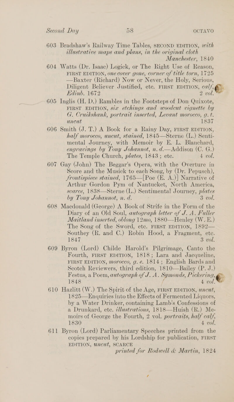 8 OCTAVO Oe Second Day 603 Bradshaw’s Railway Time Tables, SECOND EDITION, with illustrative maps and plans, in the original cloth Manchester, 1840 604 Watts (Dr. Isaac) Logick, or The Right Use of Reason, FIRST EDITION, one cover gone, corner of title torn, 1725 —Baxter (Richard) Now or Never, the Holy, Serious, Diligent Believer Justified, ete. FIRST EDITION, cal, &amp;. Kdinb. 1672 2 vol. 605 Inglis (H. D.) Rambles in the Footsteps of Don Quixote, FIRST EDITION, sia etchings and woodcut vignette by G. Cruikshank, portrait inserted, Levant morocco, g. t. uncut 1837 606 Smith (J. T.) A Book for a Rainy Day, FIRST EDITION, half morocco, uncut, stained, 1845—Sterne (L.) Senti- mental Journey, with Memoir by E. L. Blanchard, engravings by Tony Johannot, n.d.—Addison (C. G.) The Temple Church, plates, 1843 ; ete. 4 vol. 607 Gay (John) The Beggar’s Opera, with the Overture in Score and the Musick to each Song, by (Dr. Pepusch), Frontispiece stained, 1765—|Poe (E. A.)] Narrative of Arthur Gordon Pym of Nantucket, North America, scarce, 1838—Sterne (L.) Sentimental Journey, plates by Tony JSohannot, n. d. 3 vol. 608 Macdonald (George) A Book of Strife in the Form of the Diary of an Old Soul, autograph letter of J. A. Fuller Maitland inserted, oblong 12mo, 1880—Henley (W..E.) The Song of the Sword, etc. FIRST EDITION, 1892— Southey (R. and C.) Robin Hood, a Fragment, etc. 1847 3 vol. 609 Byron (Lord) Childe Harold’s Pilgrimage, Canto the Fourth, FIRST EDITION, 1818; Lara and Jacqueline, FIRST EDITION, morocco, g. e. 1814; English Bards and Scotch Reviewers, third edition, 1810—Bailey (P. J.) Festus, a Poem, autograph of J. A. 5 Pickering, 1848 ) 4 vol, 610 Hazlitt (W.) The Spirit of the Age, FIRST EDITION, uncut, 1825—Enquiries into the Effects of Fermented Liquors, by a Water Drinker, containing Lamb’s Confessions of a Drunkard, ete. illustrations, 1818—Huish (R.) Me- moirs of George the Fourth, 2 vol. portraits, half cal, 1830 4 vol. 611 Byron (Lord) Parliamentary Speeches printed from the copies prepared by his Lordship for publication, FIRST EDITION, wncut, SCARCE printed for Rodwell &amp; Martin, 1824