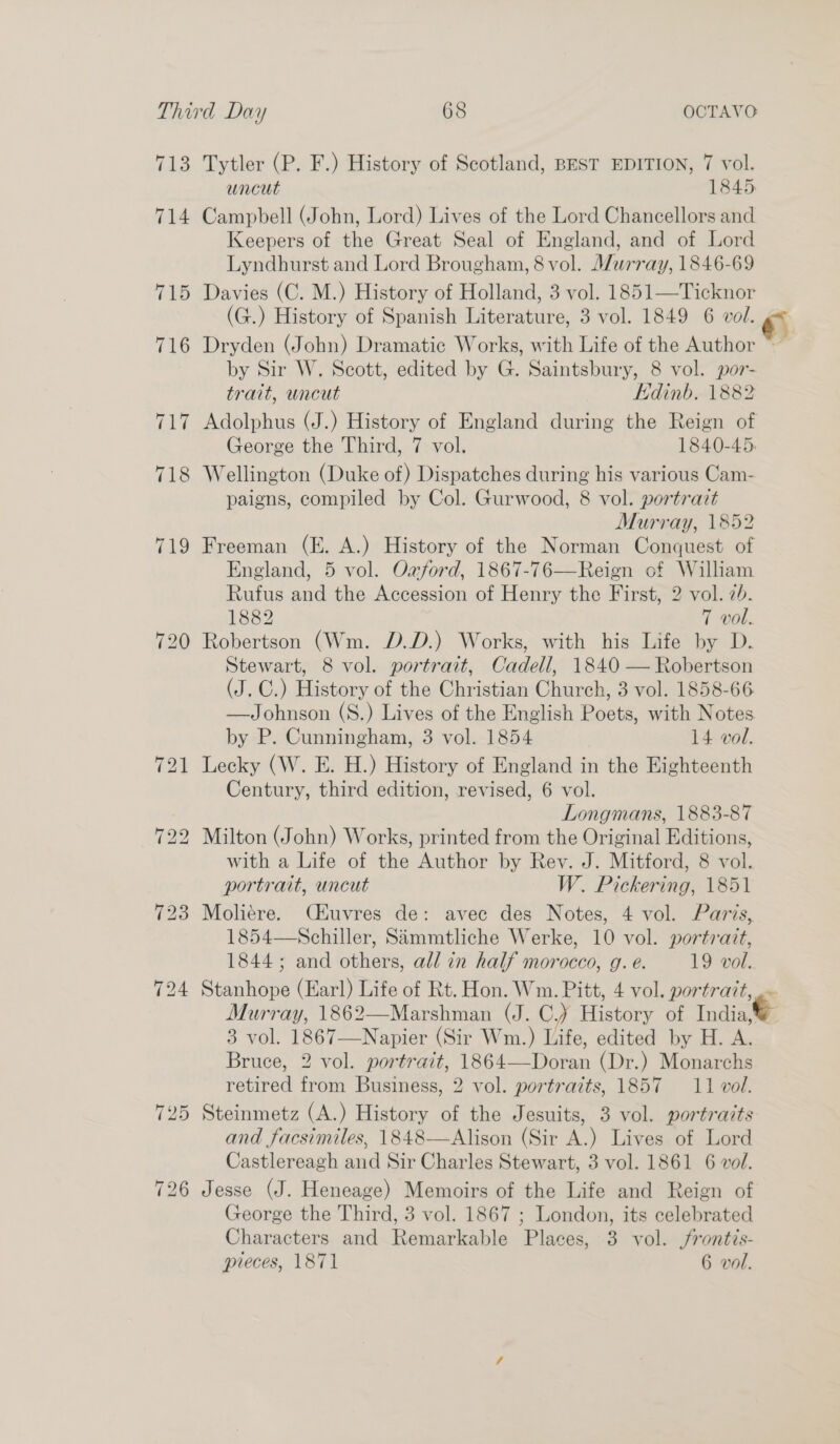 713 Tytler (P. F.) History of Scotland, BEST EDITION, 7 vol. uncut 1845 714 Campbell (John, Lord) Lives of the Lord Chancellors and Keepers of the Great Seal of England, and of Lord Lyndhurst and Lord Brougham, 8 vol. Murray, 1846-69 715 Davies (C. M.) History of Holland, 3 vol. 1851—Ticknor (G.) History of Spanish Literature, 3 vol. 1849 6 vol. e 716 Dryden (John) Dramatic Works, with Life of the Author ~~ by Sir W. Scott, edited by G. Saintsbury, 8 vol. por- trait, wncut Edinb. 1882 717 Adolphus (J.) History of England during the Reign of George the Third, 7 vol. 1840-45. 718 Wellington (Duke of) Dispatches during his various Cam- paigns, compiled by Col. Gurwood, 8 vol. portrait Murray, 1852 719 Freeman (E. A.) History of the Norman Conquest of England, 5 vol. Oxford, 1867-76—Reign of William Rufus and the Accession of Henry the First, 2 vol. 7h. 1882 7 vol. 720 Robertson (Wm. D.D.) Works, with his Life by D. Stewart, 8 vol. portrait, Cadell, 1840 — Robertson (J. C.) History of the Christian Church, 3 vol. 1858-66 —Johnson (S.) Lives of the English Poets, with Notes by P. Cunningham, 3 vol. 1854 14 vol. 721 Lecky (W. E. H.) History of England in the Eighteenth Century, third edition, revised, 6 vol. ; Longmans, 1883-87 722 Milton (John) Works, printed from the Original Editions, with a Life of the Author by Rey. J. Mitford, 8 vol. portrait, uncut W. Pickering, 1851 723 Moliere. CHuvres de: avec des Notes, 4 vol. Paris, 1854—-Schiller, Sammtliche Werke, 10 vol. portrait, 1844; and others, all in half morocco, g. e. 19 vol. 724 Stanhope (Earl) Life of Rt. Hon. Wm. Pitt, 4 vol. portrait, .« Murray, 1862—Marshman (J. C,) History of India, 3 vol. 1867—Napier (Sir Wm.) Life, edited by H. A. Bruce, 2 vol. portrait, 1864—Doran (Dr.) Monarchs retired from Business, 2 vol. portraits, 1857 11 vol. 725 Steinmetz (A.) History of the Jesuits, 3 vol. portraits and facsimiles, 1848—Alison (Sir A.) Lives of Lord Castlereagh and Sir Charles Stewart, 3 vol. 1861 6 vol. 726 Jesse (J. Heneage) Memoirs of the Life and Reign of George the Third, 3 vol. 1867 ; London, its celebrated Characters and Remarkable Places, 3 vol. frontis- preces, 1871 6 vol.