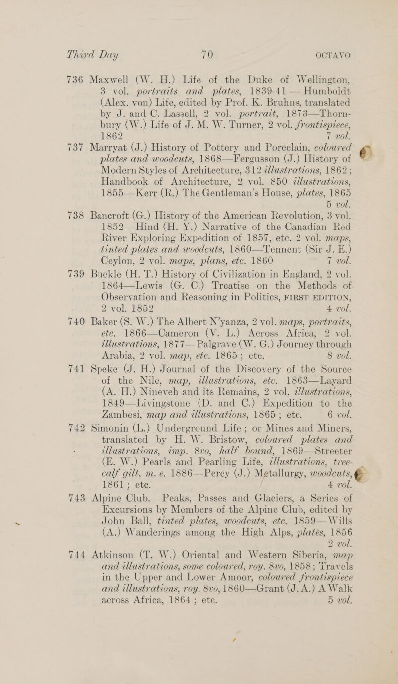 736 Maxwell (W. H.) Life of the Duke of Wellington, 3 vol. portraits and plates, 1839-41 — Humboldt (Alex. von) Life, edited by Prof. K. Bruhns, translated by J. and C. Lassell, 2 vol. portrait, .1873—Thorn- bury (W.) Life of J. M. W. Turner, 2 vol. frontispiece, 1862 7 vol. 737 Marryat (J.) History of Pottery and Porcelain, coloured € plates and woodcuts, 1868—Fergusson (J.) History of * Modern Styles of Architecture, 312 clustrations, 1862; Handbook of Architecture, 2 vol. 850 ¢llustrations, 1855—Kerr (R.) The Gentleman’s House, plates, 1865 5 vol. 738 Bancroft (G.) History of the American Revolution, 3 vol. 1852—Hind (H. Y.) Narrative of the Canadian Red River Exploring Expedition of 1857, etc. 2 vol. maps, tinted plates and woodcuts, 1860—Tennent (Sir J. E.) Ceylon, 2 vol. maps, plans, etc. 1860 7 vol. 739 Buckle (H. T.) History of Civilization in England, 2 vol. 1864—Lewis (G. C:) Treatise on the Methods of Observation and Reasoning in Politics, FIRST EDITION, 2 vol. 1852 4 vol. 740 Baker (S. W.) The Albert N’yanza, 2 vol. maps, portraits, etc. 1866—Cameron (V. L.) Across Africa, 2 vol. tllustrations, 1877—Palgrave (W. G.) Journey through Arabia, 2 vol. map, etc. 1865; ete. 8 vol. 741 Speke (J. H.) Journal of the Discovery of the Source of the Nile, map, illustrations, etc. 1863—Layard (A. H.) Nineveh and its Remains, 2 vol. ¢lustrations, 1849—Livingstone (D. and C.) Expedition to the Zambesi, map and illustrations, 1865; ete. 6 vol. 742 Simonin (L.) Underground Life ; or Mines and Miners, translated by H. W. Bristow, coloured plates and illustrations, imp. 8vo, half bound, 1869—Streeter (E. W.) Pearls and Pearling Life, ¢/lustrations, tree- . calf gilt, m. e. 1886—Percy (J.) Metallurgy, woodcuts, &amp; 1861; ete. / 4 vol. ~~ 743 Alpine Club. Peaks, Passes and Glaciers, a Series of Excursions by Members of the Alpine Club, edited by John Ball, tinted plates, woodcuts, etc. 1859—Wills (A.) Wanderings among the High Alps, plates, 1856 2 vol. 744 Atkinson (T. W.) Oriental and Western Siberia, map and illustrations, some coloured, roy. 8vo, 1858; Travels in the Upper and Lower Amoor, coloured frontispiece and illustrations, roy. 8vo, 1860—Grant (J. A.) A Walk across Africa, 1864 ; ete. 5 vol.
