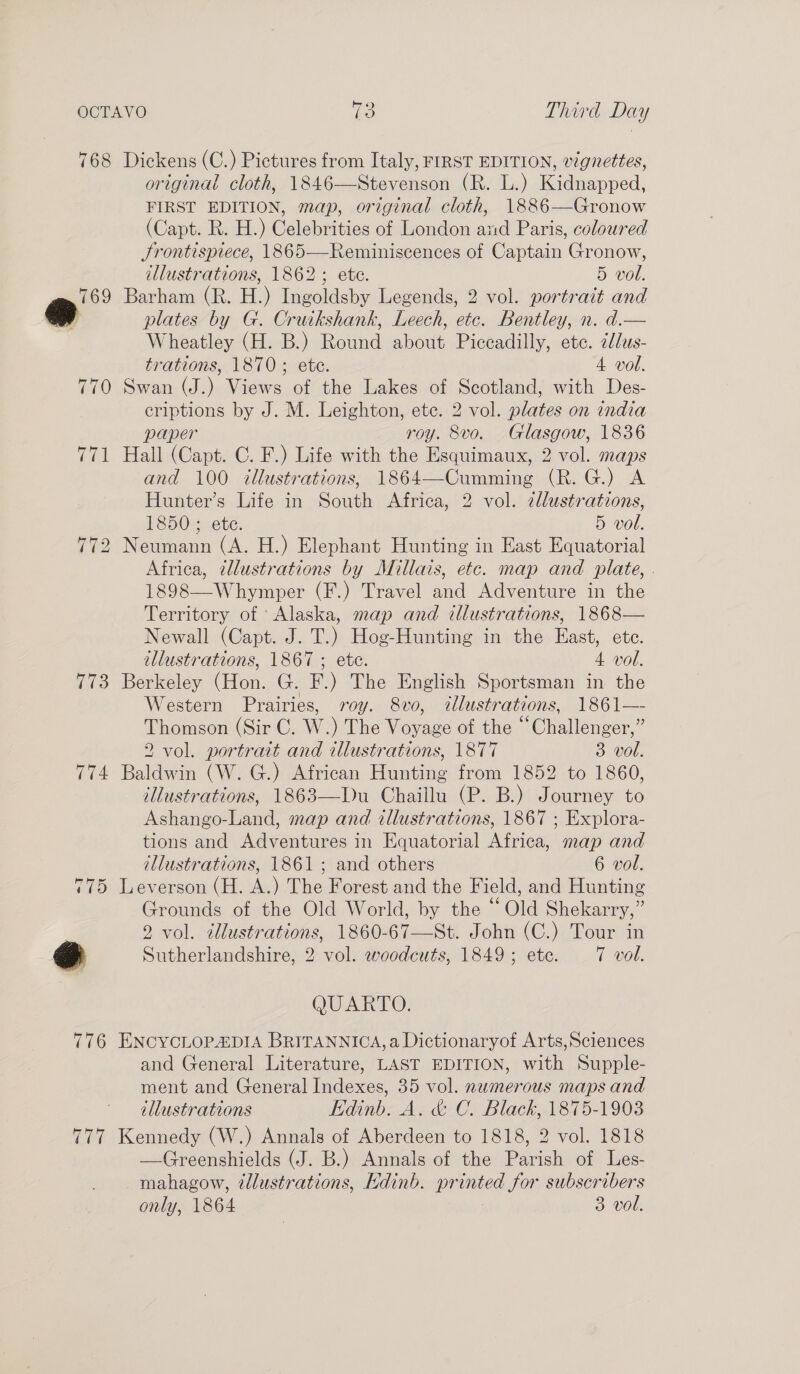 768 Dickens (C.) Pictures from Italy, FIRST EDITION, vignettes, original cloth, 1846—Stevenson (R. L.) Kidnapped, FIRST EDITION, map, original cloth, 1886—Gronow (Capt. R. H.) Celebrities of London and Paris, coloured Srontispiece, 1865—Reminiscences of Captain Gronow, illustrations, 1862; ete. 5 vol. 769 Barham (R. H.) Ingoldsby Legends, 2 vol. portrazt and a plates by G. Cruikshank, Eecsh, ete. Bentley, n. d.— Wheatley (H. B.) eae Cee Piceadilly, ete. 2dlus- trations, 1870; ete. 4 vol. 770 Swan (J.) Views of the Lakes of Scotland, with Des- criptions by J. M. Leighton, ete. 2 vol. plates on india paper roy. 8vo. Glasgow, 1836 771 Hall (Capt. C. F.) Life with the Esquimaux, 2 vol. maps and 100 illustrations, 1864—Cumming (R. G.) A Hunter’s Life in South Africa, 2 vol. cllustrations, 1850 ; ete. 5 vol. 772 Neumann (A. H.) Elephant Hunting in East Equatorial Africa, illustrations by Millais, etc. map and plate, . 1898—Whymper (F.) Travel and Adventure in the Territory of Alaska, map and cllustrations, 1868— Newall (Capt. J. T.) Hog-Hunting in the East, ete. illustrations, 1867 ; ete. 4. vol. 773 Berkeley (Hon, G. EF) The English Sportsman in the Western Prairies, roy. 8vo, éllustr ations, 186 1— Thomson (Sir C. W. ) The oe of the “Challenger,” 2 vol. portrait and illustrations, 1877 3 vol. 774 Baldwin (W. G.) African Hunting from 1852 to 1860, illustrations, 1863—Du Chaillu (P. B.) Journey to Ashango-Land, map and illustrations, 1867 ; Explora- tions and Adventures in Equatorial Africa, map and illustrations, 1861; and others 6 vol. 775 Leverson (H. A.) The Forest and the Field, and Hunting Grounds of the Old World, by the “Old Shekarry,” 2 vol. illustrations, 1860-67—St. John (C.) Tour in a Sutherlandshire, 2 vol. woodcuts, 1849; ete. 7 vol. QUARTO. 776 ENCYCLOPADIA BRITANNICA, a Dictionaryof Arts,Sciences and General Literature, LAST EDITION, with Supple- ment and General Indexes, 35 vol. numerous maps and illustrations Edinb. A. &amp; C. Black, 1875-1903 777 Kennedy (W.) Annals of Aberdeen to 1818, 2 vol. 1818 —Greenshields (J. B.) Annals of the PAtuh of Les- mahagow, 2dlustrations, kdinb. pr ase Sor subscribers