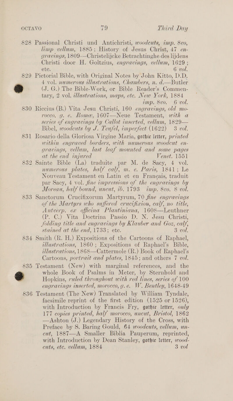 828 Passional Christi und Antichristi, woodcuts, imp. 8vo, limp vellum, 1885; History of Jesus Christ, 47 en- gravings, 1809-—Christelijcke Betrachtinghe des lijdens Christi door H. Goltzius, engravings, vellum, 1629 ; ete. 6 vol. 829 Pictorial Bible, with Original Notes by John Kitto, D.D. 4 vol. numerous illustrations, Chambers, n. d.—Butler r (J. G.) The Bible-Work, or Bible Reader’s Commen- tary, 2 vol. cllustrations, maps, etc. New York, 1884 amp. 8vo. 6 vol. 830 Riccius (B.) Vita Jesu Christi, 160 engravings, old mo- rocco, g. é. Rome, 1607—Neue Testament, with a series of engravings by Callot inserted, vellum, 1829— Bibel, woodcuts by J. Teufel, imperfect (1622) 3 vol. 831 Rosario della Gloriosa Virgine Maria, gothic letter, printed within engraved borders, with numerous woodcut en- gravings, vellum, last leaf mounted and some pages at the end injured Venet. 1551 Sainte Bible (La) traduite par M. de Sacy, 4 vol. numerous plates, half calf, m. e. Paris, 1841; Le Nouveau Testament en Latin et en Francais, traduit par Sacy, 4 vol. fine impressions of the engravings by Moreau, half bound, uncut, 1b. 1793 wimp. 8vo. 8 vol. 833 Sanctorum Crucifixorum Martyrum, 70 fine engravings of the Martyrs who suffered crucifiaion, calf, no tttle, Antverp. ex officina Plantiniana, 1608—Leuthner (P. C.) Vita Doctrina Passio D. N. Jesu Christi, folding title and engravings by Klauber and Goz, calf, stained at the end, 1733; ete. 3 vol. 834 Smith (R. H.) Expositions of the Cartoons of Raphael, ellustrations, 1860; Expositions of Raphael’s Bible, illustrations, 1868—Cattermole (R.) Book of Raphael’s Cartoons, portrait and plates, 1845; and others 7 vol. 835 Testament (New) with marginal references, and the ’ whole Book of Psalms in Meter, by Sternhold and a Hopkins, ruled throughout with red lines, series of 100 engravings inserted, morocco, g.e. W. Bentley, 1648-49 836 Testament (The New) Translated by William Tyndale, facsimile reprint of the first edition (1525 or 1526), with Introduction by Francis Fry, gothic letter, only 177 copies printed, half morocco, uncut, Bristol, 1862 —Ashton (J.) Legendary History of the Cross, with cut, 1887—-A Smaller Biblia Pauperum, reprinted, with Introduction by Dean Stanley, gothte fetter, wood- cuts, etc. vellum, 1884 3 vol OO eS) ko