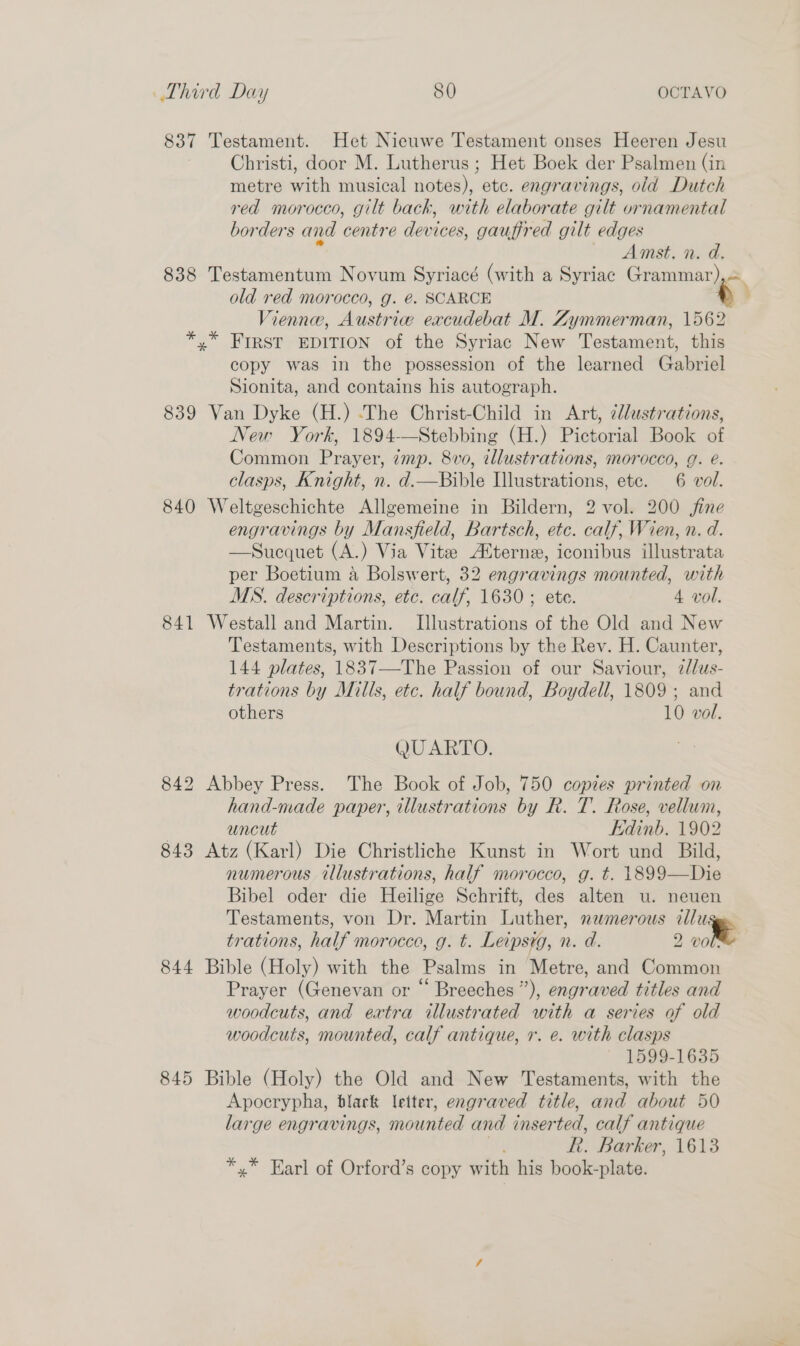837 Testament. Het Nieuwe Testament onses Heeren Jesu Christi, door M. Lutherus ; Het Boek der Psalmen (in metre with musical notes), etc. engravings, old Dutch red morocco, gilt back, with elaborate gilt ornamental borders and centre devices, gauffred gilt edges Amst. n. d. 838 Testamentum Novum Syriacé (with a Syriac Grammar), old red morocco, g. @. SCARCE i Vienna, Austri re excudebat M. Zymmerman, 1562 *,* FIRST EDITION of the Syriac New Testament, this copy was in the possession of the learned Gabriel Sionita, and contains his autograph. 839 Van Dyke (H.) .The Christ-Child in Art, ¢llustrations, New York, 1894-—Stebbing (H.) Pictorial Book of Common Prayer, 7mp. 8vo, illustrations, morocco, g. e. clasps, Knight, n. d.—Bible Illustrations, etc. 6 vol. 840 Weltgeschichte Allgemeine in Bildern, 2 vol. 200 jine engravings by Mansfield, Bartsch, at: calf Wien, n. d. —Sucquet (A.) Via Vite Alterne, iconibus Migstrata per Boetium a Bolswert, 32 engravings mounted, with MS. descriptions, etc. calf, 1630 ; ete. 4 vol. 841 Westall and Martin. Illustrations of the Old and New Testaments, with Descriptions by the Rev. H. Caunter, 144 plates, 183 Saviour, 7//us- trations by Mills, etc. half bound, Boydell, 1809; and others 10 vol. QUARTO. 842 Abbey Press. The Book of Job, 750 copies printed on hand-made paper, tllustrations by R. T. Rose, vellum, uncut Edinb. 1902 843 Atz (Karl) Die Christliche Kunst in Wort und Bild, numerous illustrations, half morocco, g. t. 1899—Die Bibel oder die Heilige Schrift, des alten u. neuen Testaments, von Dr. Martin Luther, numerous illu trations, half morocco, g. t. Leipsyg, n. d. 2 vole 844 Bible (Holy) with the Psalms in Metre, and Common Prayer (Genevan or “ Breeches”), engraved titles and woodcuts, and extra illustrated with a series of old woodcuts, mounted, calf antique, r. e. with clasps 1599-1635 845 Bible (Holy) the Old and New Testaments, with the Apocrypha, black letter, engraved title, and about 50 large engravings, mounted and inser ted, calf antique R. Barker, 1613 *,* Harl of Orford’s copy with his book- plate. 