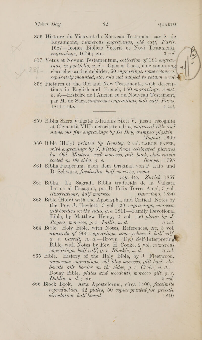 856 Histoire du Vieux et du Nouveau Testament par S. de Royaumont, nwmerous engravings, old calf, Paris, 1687—Icones Biblice Veteris et Novi Testamenti, |= engravings, 1679 ; ete. 3 vol. , 857 Vetus et Novum Testamentum, collection of 181 engrav-/ |  ings, in portfolio, n.d.—Opus si Luce, eine sammlung classicher andachtsbilder, 60 engravings, some coloured, separately mounted, etc. sold not subject to return 4 vol. 858 Pictures of the Old and New Testaments, with descrip- tions in English and French, 150 engravings, Amst. n. d.-—Histoire de l’Ancien et du Nouveau Testament, par M. de Sacy, numerous engravings, half calf, Paris, ‘¢ Lids vete. 4 vol. 859 Biblia Sacra Vulgate Editionis Sixti V, jussu recognita et Clementis VIII auctoritate edita, engraved title and numerous fine engravings by De Bry, stamped pigskin ) Mogunt. 1609 860 Bible (Holy) printed by Bensley, 2 vol. LARGE PAPER, with engravings by J. Fittler from celebrated pictures by Old Masters, red morocco, gilt back, elaborately tooled on the sides, g. e@. Bowyer, 1795 861 Biblia Pauperum, nach dem Original, von P. Laib und D. Schwarz, facsimiles, half morocco, uncut roy. 4to. Zurich, 1867 862 Biblia. La Sagrada Biblia traducida de la Vulgata Latina al Espagnol, por D. Felix Torres Amal, 3 vol. illustrations, half morocco Barcelona, 1890 863 Bible (Holy) with the Apocrypha, and Critical Notes by the Rev. J. Hewlett, 3 vol. 128 engravings, morocco, gilt borders on the sides, g. e. 1811—Family Devotional Bible, by Matthew Henry, 2 vol. 150 plates by J. Rogers, morocco, g. e. Tallis, n. d. 5 vol. 864 Bible. Holy Bible, with Notes, References, &amp;c. 3 vol. upwards of 900 engravings, some coloured, half calf, g. ¢. Cassell, n. d.—Brown (Dy) Self-InterpretingN@e Bible, with Notes by Rev. H. Cooke, 2 vol. nwmerous engravings, half calf, g. e. Blackie, n. d. 5 vol. 865 Bible. History of the Holy Bible, by J. Fleetwood, numerous engravings, old blue morocco, gilt back, ela- borate gilt border on the sides, g. e. Cooke, n. d.— Douay Bible, plates and woodcuts, morocco gilt, g. e. Dublin, n. d. ; ete. 5 vol. 866 Block Book. Acta Apostolorum, cirea 1400, facsimile reproduction, 42 plates, 50 copies printed for private circulation, half bound 1840