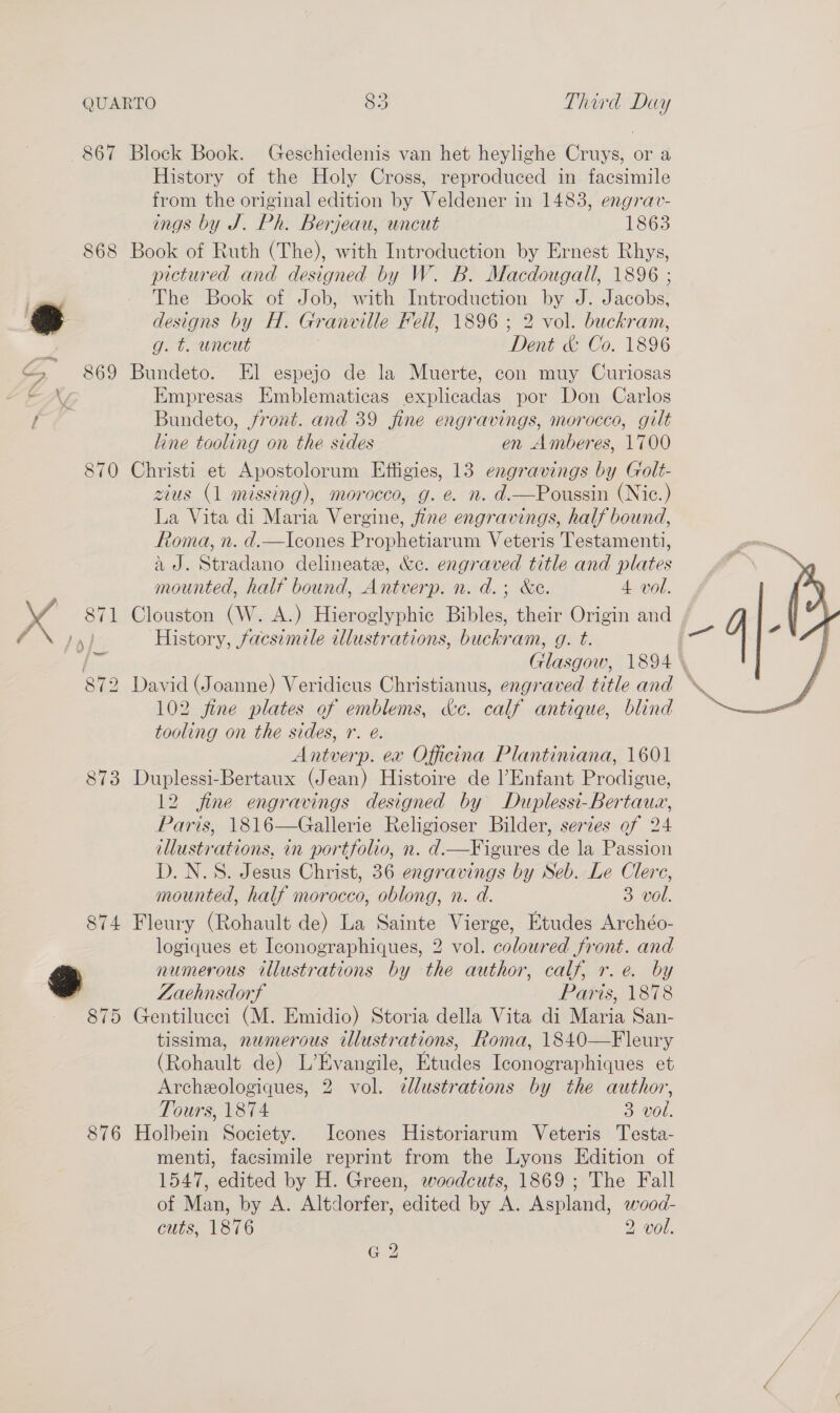 867 868 Sc 869 ) re 870 873 876 Block Book. Geschiedenis van het heylighe Cruys, or a History of the Holy Cross, reproduced in facsimile from the original edition by Veldener in 1483, engrav- ings by J. Ph. Berjeau, uncut 1863 Book of Ruth (The), with Introduction by Ernest Rhys, pictured and designed by W. B. Macdougall, 1896 ; The Book of Job, with Introduction by J. Jacobs, designs by Hf. Granville Fell, 1896 ; 2 vol. buckram, g. t. uncut Dent &amp; Co. 1896 Bundeto. El espejo de la Muerte, con muy Curiosas Empresas Emblematicas explicadas por Don Carlos Bundeto, front. and 39 fine engravings, morocco, gilt line tooling on the sides en Amberes, 1700 Christi et Apostolorum Effigies, 13 engravings by Golt- zius (1 missing), morocco, g. e. n. d.—Poussin (Nic.) La Vita di Maria Vergine, jfine engravings, half bound, Roma, n. d.—Icones Prophetiarum Veteris Testamenti, ad. Stradano delineate, &amp;ec. engraved title and plates mounted, half bound, Antverp. n. d.; &amp;e. 4 vol. Clouston (W. A.) Hieroglyphic Bibles, their Origin and History, facsimile illustrations, buckram, g. t. . Glasgow, 1894 \  102 fine plates of emblems, &amp;c. calf antique, blind tooling on the sides, r. @. Antverp. ex Officina Plantiniana, 1601 Duplessi-Bertaux (Jean) Histoire de l’Enfant Prodigue, Paris, 1816—Gallerie Religioser Bilder, serzes of 24 illustrations, in portfolio, n. d.—Figures de la Passion D. N.S. Jesus Christ, 36 engravings by Seb. Le Clere, mounted, half morocco, oblong, n. d. 3 vol. Fleury (Rohault de) La Sainte Vierge, Etudes Archéo- logiques et Iconographiques, 2 vol. coloured front. and numerous illustrations by the author, calf, r.e. by Zaehnsdorf Paris, 1878 Gentilucci (M. Emidio) Storia della Vita di Maria San- tissima, numerous illustrations, Roma, 1840—Fleury (Rohault de) L’Evangile, Etudes Iconographiques et Archeologiques, 2 vol. cdlustrations by the author, Tours, 1874 3 vol. Holbein Society. Icones Historiarum Veteris Testa- menti, facsimile reprint from the Lyons Edition of 1547, edited by H. Green, woodcuts, 1869 ; The Fall of Man, by A. Altdorfer, edited by A. Aspland, wood- cuts, 1876 2 vol. G 2 