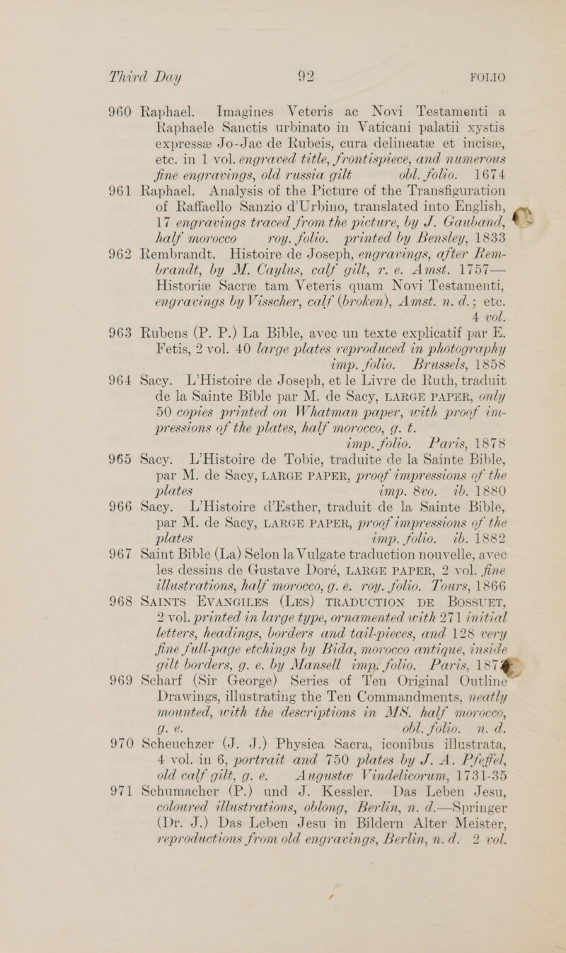 960 Raphael. Imagines Veteris ac Novi Testamenti a Raphaele Sanctis urbinato in Vaticani palatii xystis expresse Jo-Jac de Rubeis, cura delineate et incise, ete. in 1 vol. engraved title, frontispiece, and numerous jine engravings, old russia gilt obl. folio. 1674 961 Raphael. Analysis of the Picture of the Transfiguration of Raffaello Sanzio d’Urbino, translated into English, 17 engravings traced from the picture, by J. Gauband, e half morocco roy. folio. printed by Bensley, 1833 962 Rembrandt. Histoire de Joseph, engravings, after Rem- brandt, by M. Caylus, calf gilt, r. e. Amst. 1757— Historie Sacre tam Veteris quam Novi Testamenti, engravings by Visscher, calf (broken), Amst. n. d.; ete. 4 vol. 963 Rubens (P. P.) La Bible, avec un texte explicatif par E. Fetis, 2 vol. 40 large plates reproduced in photography imp. folio. Brussels, 1858 964 Sacy. L’Histoire de Joseph, et le Livre de Ruth, traduit de la Sainte Bible par M. de Sacy, LARGE PAPER, only 50 copies printed on Whatman paper, with proof ini- pressions of the plates, half morocco, g. t. imp. folio. Paris, 1878 965 Sacy. L’Histoire de Tobie, traduite de la Sainte Bible, par M. de Sacy, LARGE PAPER, proof 7mpressions of the plates emp. 8vo. ib, 1880 966 Sacy. L’Histoire d’Esther, traduit de la Sainte Bible, par M. de Sacy, LARGE PAPER, proof impressions of the plates imp. folio. ib. 1882 967 Saint Bible (La) Selon la Vulgate traduction nouvelle, avec les dessins de Gustave Doré, LARGE PAPER, 2 vol. fine illustrations, half morocco, g.e. roy. folio. Tours, 1866 968 SAINTS EVANGILES (LES) TRADUCTION DE BOSSUET, 2 vol. printed in large type, ornamented with 271 initial letters, headings, borders and tail-pieces, and 128 very Jine full-page etchings by Bida, morocco antique, inside gilt borders, g. e. by Mansell imp. folio. Paris, 187 969 Scharf (Sir George) Series of Ten Original Outline~ Drawings, illustrating the Ten Commandments, neatly mounted, with the descriptions in MS. half morocco, Wee, obl. folio. n. d. 970 Scheuchzer (J. J.) Physica Sacra, iconibus illustrata, 4 vol. in 6, portrait and 750 plates by JAS Pfeffel, old calf gilt, g. @. Auguste Vindelicorum, 1731-35 971 Schumacher (P.) und J. Kessler. Das Leben Jesu, coloured illustrations, oblong, Berlin, n. d.—Springer (Dr. J.) Das Leben Jesu in Bildern Alter Meister, reproductions from old engravings, Berlin, n.d. 2 vol.