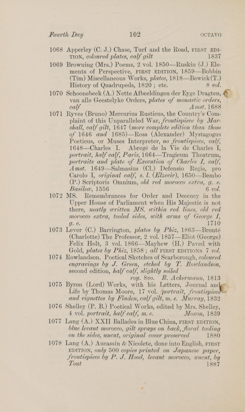 1068 Apperley (C. J.) Chase, Turf and the Road, FIRST EDI- TION, coloured plates, calf gilt 1837 1069 Browning (Mrs.) Poems, 2 vol. 1850—Ruskin (J.) Ele- ments of Perspective, FIRST EDITION, 1859—Bobbin (Tim) Miscellaneous Works, plates, 1818—Bewick(T.) History of Quadrupeds, 1820 ; ete. 8 vol. 1070 Schoonebeek (A.) Nette Afbeeldingen der Eyge Dragten, &amp; van alle Geestelyke Orders, plates of monastic orders, — calf Amst. 1688 1071 Ryves (Bruno) Mercurius Rusticus, the Country’s Com- plaint of this Unparalleled War, frontispiece by Mar- shall, calf gilt, 1647 (more complete edition than those of 1646 and 1685)—Ross (Alexander) Mystagogus Poeticus, or Muses Interpreter, no frontispiece, calf, 1648—Charles I. Abregé de la Vie de Charles I, portrait, half calf, Paris, 1664—Tragicum Theatrum, portraits and plate of Haecution of Charles I, calf, Amst. 1649—Salmasius (Cl.) Defensio Regia, pro Carolo I, original calf, s. 1. (Elzevir), 1650—Bembo (P.) Scriptoris Omnium, old red morocco extra, g. @. Basilew, 1556 6 vol. 1072 MS. Remembrances for Order and Decency in the Upper House of Parliament when His Majestie is not there, neatly written MS. within red lines, old red morocco extra, tooled sides, with arms of George J, g. @. 1710 1073 Lever (C.) Barrington, plates by Phiz, 1863—Bronté (Charlotte) The Professor, 2 vol. 1857—Eliot (George) Felix Holt, 3 vol. 1866—Mayhew (H.) Paved with Gold, plates by Phiz, 1858 ; all FIRST EDITIONS 7 vol. 1074 Rowlandson. Poetical Sketches of Scarborough, coloured engravings by J. Green, etched by T. Rowlandson, second edition, half calf, slightly soiled roy. 8vo. Kh. Ackermann, 1813 1075 Byron (Lord) Works, with his Letters, Journal ange Life by Thomas Moore, 17 vol. /portrait, Srontispiec and vignettes by Finden, calf gilt, m. e. Murray, 1832 1076 Shelley (P. B.) Poetical Works, edited by Mrs. Shelley, 4 vol. portrait, half calf, m. e. Moaon, 1839 1077 Lang (A.) XXII Ballades in Blue China, FIRST EDITION, blue levant morocco, gilt sprays on back, floral tooling on the sides, wncut, original cover preserved 1880 1078 Lang (A.) Aucassin &amp; Nicolete, done into English, FIRST EDITION, only 500 copies printed on Japanese paper, Frontispiece by P. J. Hood, levant morocco, uncut, by Tout 1887 