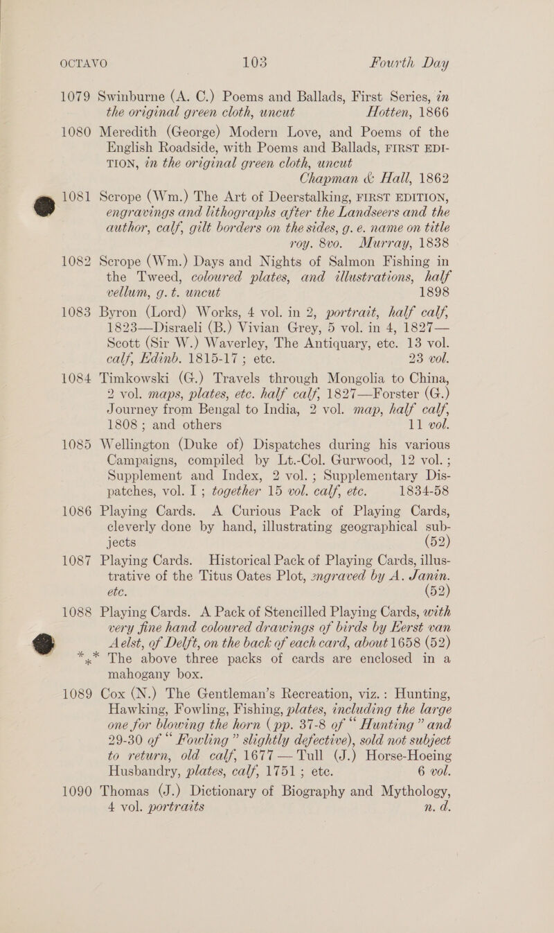 1079 Swinburne (A. C.) Poems and Ballads, First Series, 7 the original green cloth, uncut Hotten, 1866 1080 Meredith (George) Modern Love, and Poems of the English Roadside, with Poems and Ballads, FIRST EDI- TION, 2 the original green cloth, uncut Chapman &amp; Hall, 1862 » 1081 Scrope (Wm.) The Art of Deerstalking, FIRST EDITION, 9 engravings and lithographs after the Landseers and the author, calf, gilt borders on the sides, g. e. name on title roy. 8vo. Murray, 1838 1082 Scrope (Wm.) Days and Nights of Salmon Fishing in the Tweed, coloured plates, and illustrations, half vellum, g.t. uncut 1898 1083 Byron (Lord) Works, 4 vol. in 2, portrait, half calf, 1823—Disraeli (B.) Vivian Grey, 5 vol. in 4, 1827— Scott (Sir W.) Waverley, The Antiquary, etc. 13 vol. calf, Edinb. 1815-17 ; ete. 23 vol. 1084 Timkowski (G.) Travels through Mongolia to China, 2 vol. maps, plates, etc. half calf, 1827—Forster (G.) Journey from Bengal to India, 2 vol. map, half calf, 1808 ; and others 11 vol. 1085 Wellington (Duke of) Dispatches during his various Campaigns, compiled by Lt.-Col. Gurwood, 12 vol. ; Supplement and Index, 2 vol. ; Supplementary Dis- patches, vol. I ; together 15 vol. calf, ete. 1834-58 1086 Playing Cards. A Curious Pack of Playing Cards, cleverly done by hand, illustrating geographical sub- jects (52) 1087 Playing Cards. Historical Pack of Playing Cards, illus- trative of the Titus Oates Plot, zngraved by A. Janin. ete. (52) 1088 Playing Cards. A Pack of Stencilled Playing Cards, with very fine hand coloured drawings of birds by Kerst van 3 Aelst, of Delft, on the back of each card, about 1658 (52) ~ *,* The above three packs of cards are enclosed in a mahogany box. 1089 Cox (N.) The Gentleman’s Recreation, viz.: Hunting, Hawking, Fowling, Fishing, plates, including the large one for blowing the horn (pp. 37-8 of “ Hunting ” and 29-30 of “ Fowling ” slightly defective), sold not subject to return, old calf, 1677 — Tull (J.) Horse-Hoeing Husbandry, plates, calf, 1751; ete. 6 vol. 1090 Thomas (J.) Dictionary of Biography and Mythology, 4 vol. portraits n. d.