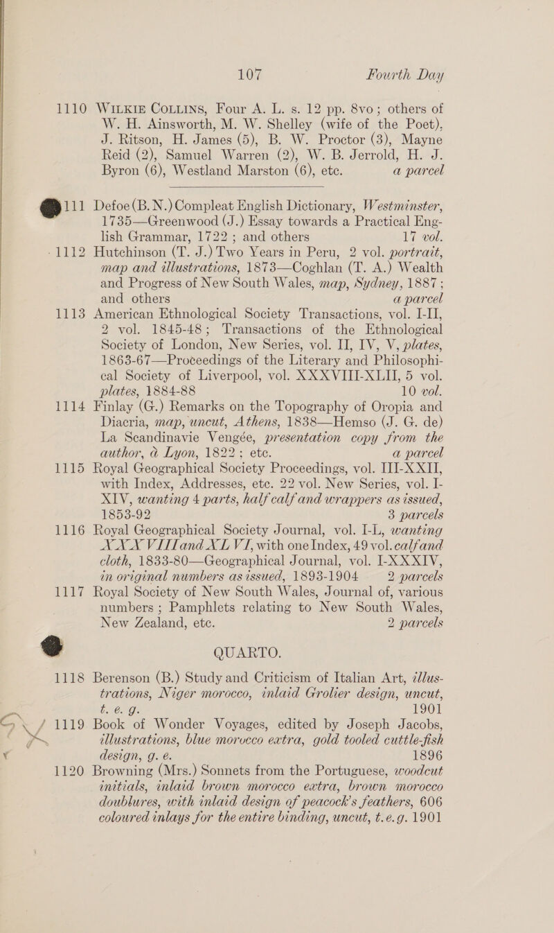 1110 WiKi CoLuins, Four A. L. s. 12 pp. 8vo; others of W. H. Ainsworth, M. W. Shelley (wife of the Poet), J. Ritson, H. James (5), B. W. Proctor (3), Mayne Reid (2), Samuel Warren (2), W. B. Jerrold, H. J. Byron (6), Westland Marston (6), ete. a parcel   @i1 Defoe (B.N.) Compleat English Dictionary, Westminster, 1735—Greenwood (J.) Essay towards a Practical Eng- lish Grammar, 1722 ; and others 17 vol. -1112 Hutchinson (T. J.) Two Years in Peru, 2 vol. portrait, map and illustrations, 1873—Coghlan (T. A.) Wealth and Progress of New South Wales, map, Sydney, 1887 ; and others a parcel | 1113 American Ethnological Society Transactions, vol. I-II, 2 vol. 1845-48; Transactions of the Ethnological Society of London, New Series, vol. II, IV, V, plates, 1863-67—Proceedings of the Literary and Philosophi- cal Society of Liverpool, vol. XXX VIII-XLII, 5 vol. plates, 1884-88 10 vol. 1114 Finlay (G.) Remarks on the Topography of Oropia and Diacria, map, uncut, Athens, 1838—Hemso (J. G. de) La Scandinavie Vengée, presentation copy from the author, &amp;@ Lyon, 1822; ete. a parcel 1115 Royal Geographical Society Proceedings, vol. IJJ-X XII, with Index, Addresses, etc. 22 vol. New Series, vol. I- XIV, wanting 4 parts, half calf and wrappers as issued, 1853-92 3 parcels 1116 Royal Geographical Society Journal, vol. I-L, wanting XXX Villand XL VI, with one Index, 49 vol. calfand cloth, 1833-80—Geographical Journal, vol. I-X XXIV, in original numbers as issued, 1893-1904 2 parcels 1117 Royal Society of New South Wales, Journal of, various numbers ; Pamphlets relating to New South Wales, New Zealand, ete. 2 parcels @ QUARTO. 1118 Berenson (B.) Study and Criticism of Italian Art, ¢dus- trations, Niger morocco, inlaid Grolier design, uncut, ee t. @. g. 1901 Cy X/ 1119 Book of Wonder Voyages, edited by Joseph Jacobs, ar a illustrations, blue morucco extra, gold tooled cuttle-fish Y design, g. é. 1896 1120 Browning (Mrs.) Sonnets from the Portuguese, woodcut initials, inlaid brown morocco extra, brown morocco doublures, with inlaid design of peacock’s feathers, 606 coloured inlays for the entire binding, uncut, t.e.g. 1901