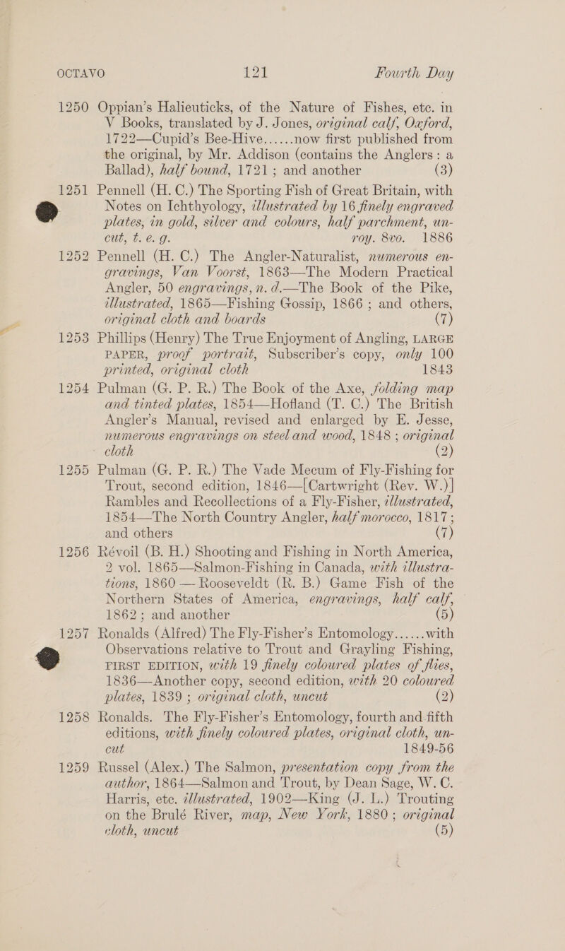 1250 Oppian’s Halieuticks, of the Nature of Fishes, etc. in V Books, translated by J. Jones, original calf, Oxford, 1722—Cupid’s Bee-Hive...... now first published from the original, by Mr. Addison (contains the Anglers: a Ballad), half bound, 1721; and another (3) 1251 Pennell (H. C.) The Sporting Fish of Great Britain, with plates, in gold, silver and colours, half parchment, un- Cut, t. é@. g. roy. 8vo. 1886 1252 Pennell (H. C.) The Angler-Naturalist, nwmerous en- gravings, Van Voorst, 1863—The Modern Practical Angler, 50 engravings, n.d.—The Book of the Pike, tlustrated, 1865—Fishing Gossip, 1866 ; and others, original cloth and boards (7) 1253 Phillips (Henry) The True Enjoyment of Angling, LARGE PAPER, proof portrait, Subscriber’s copy, only 100 printed, original cloth 1843 1254 Pulman (G. P. R.) The Book of the Axe, folding map and tinted plates, 1854—-Hofland (T. C.) The British Angler’s Manual, revised and enlarged by E. Jesse, numerous engravings on steel and wood, 1848 ; or iginal - cloth (2) 1255 Pulman (G. P. R.) The Vade Mecum of Fly-Fishing for Trout, second edition, 1846—[Cartwright (Rev. W.)] Rambles and Recollections of a Fly-Fisher, el/ustrated, 1854—The North Country Angler, half morocco, 1817 ; and others (7) 1256 Révoil (B. H.) Shooting and Fishing in North America, 2 vol. 1865—Salmon-Fishing in Canada, with illustra- tions, 1860 — Rooseveldt (R. B.) Game Fish of the Northern States of America, engravings, half calf, 1862; and another (5) 1257 Ronalds (Alfred) The Fly-Fisher’s Entomology...... with FIRST EDITION, with 19 finely coloured plates of flies, 1836—Another copy, second edition, e2th 20 coloured plates, 1839 ; original cloth, uncut (2) 1258 Ronalds. The Fly-Fisher’s Entomology, fourth and fifth editions, with finely coloured plates, original cloth, un- cut 1849-56 1259 Russel (Alex.) The Salmon, presentation copy from the author, 1864—Salmon and Trout, by Dean Sage, W. C. Harris, ete. illustrated, 1902—King (J. L.) Trouting on the Brulé River, map, New York, 1880 ; original cloth, uncut | (5)