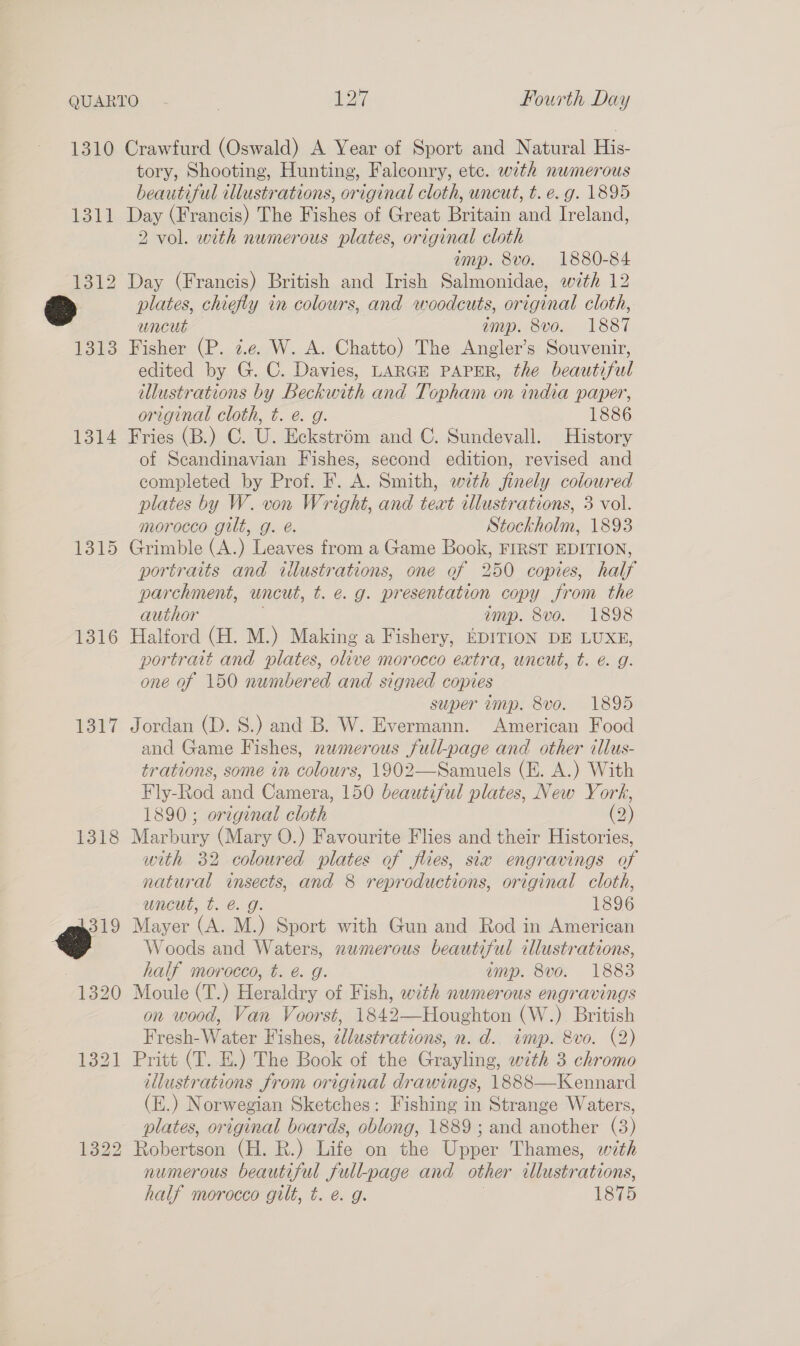 OQUARTO. - | ais Fourth Day 1310 Crawfurd (Oswald) A Year of Sport and Natural His- tory, Shooting, Hunting, Falconry, ete. with numerous beautiful illustrations, original cloth, uncut, t. e.g. 1895 1311 Day (Francis) The Fishes of Great Britain and Ireland, 2 vol. with numerous plates, original cloth amp. 8vo. 1880-84 1312 Day (Francis) British and Irish Salmonidae, with 12 © plates, chiefly in colours, and woodcuts, original cloth, uncut amp. 8vo. 1887 1313 Fisher (P. ze. W. A. Chatto) The Angler’s Souvenir, edited by G. C. Davies, LARGE PAPER, the beautiful illustrations by Beckwith and Topham on india paper, original cloth, t. e. g. 1886 1314 Fries (B.) C. U. Eckstrém and C. Sundevall. History of Scandinavian Fishes, second edition, revised and completed by Prof. F. A. Smith, with finely coloured plates by W. von Wright, and text illustrations, 3 vol. morocco gilt, g. é. Stockholm, 1893 1315 Grimble (A.) Leaves from a Game Book, FIRST EDITION, portraits and illustrations, one of 250 copies, half parchment, uncut, t. e.g. pr esentation copy from the author amp. 8vo. 1898 1316 Halford (H. M.) Making a Fishery, EDITION DE LUXE, portrait and plates, olive morocco extra, uncut, t. é. g. one of 150 numbered and signed copies super amp. 8v0. 1895 1317 Jordan (D. S.) and B. W. Evermann. American Food and Game Fishes, numerous full-page and other illus- trations, some in colours, 1902—Samuels (E. A.) With Fly-Rod and Camera, 150 beautiful plates, New York, 1890; original cloth (2) 1318 Marbury (Mary O.) Favourite Flies and their Histories, with 32 coloured plates of flies, six engravings of natural ee and 8 reproductions, original cloth, uncut, t. é. 1896 319 Mayer (&amp; ML) Sport with Gun and Rod in American 2 Woods and Waters, numerous beautiful illustrations, half morocco, t. é. g. ump. 8vo. 1883 1320 Moule (T.) Heraldry of Fish, with numerous engravings on wood, Van Voorst, 1842—Houghton (W.) British Fresh-Water Fishes, elustrations, n. d.. imp. 8vo. (2) 1321 Pritt (T. E.) The Book of the Grayling, with 3 chromo illustrations from original drawings, 1888—Kennard (E.) Norwegian Sketches: Fishing in Strange Waters, plates, original boards, oblong, 1889 ; and another (3) 1322 Robertson (H. R.) Life on the Upper Thames, with numerous beautiful full-page and other ilkustrations, half morocco gilt, t. @. g. 1875