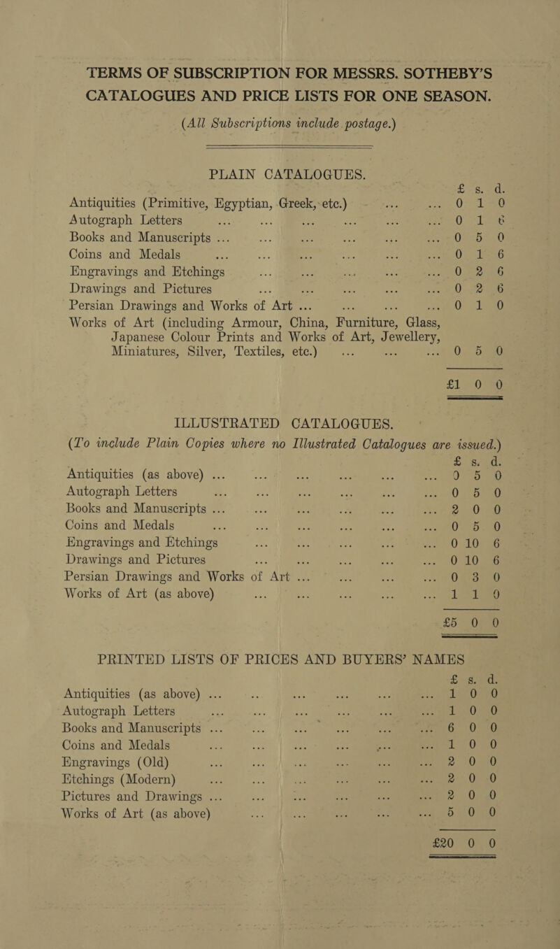 TERMS OF SUBSCRIPTION FOR MESSRS. SOTHEBY’S CATALOGUES AND PRICE LISTS FOR ONE SEASON. (All Subscriptions include postage.)    PLAIN CATALOGUES. Antiquities (Primitive, es Greek, a Autograph Letters ; o Books and Manuscripts ... Coins and Medals Engravings and Etchings Drawings and Pictures ve Persian Drawings and Works of kee Works of Art (including Armour, pring iieanisite Glass Japanese Colour Prints and Works of Art, J jewellery, Miniatures, Silver, Textiles, etc.) ~) 0: 5 coo oCo Oo Ow Ra oH oH eZ SER ep fae) ILLUSTRATED CATALOGUES. (Lo include Plain Copies where no Illustrated Catalogues are issued.) Antiquities (as above) ... Autograph Letters Books and Manuscripts ... Coins and Medals Engravings and Htchings Drawings and Pictures Persian Drawings and Works jf Ae Works of Art (as above) Hoo COOWMWO ON a HKRwooounmon an SSCnnoocoof? PRINTED LISTS OF PRICES AND BUYERS’ NAMES Antiquities (as above) ... Autograph Letters Books and Manuscripts ... Coins and Medals Engravings (Old) Kitchings (Modern) Pictures and Drawings ... Works of Art (as above) WW WDWH WH HY Sy Neel ae) fon) os asi (Sea Sooo Cc oo of on) =) £20