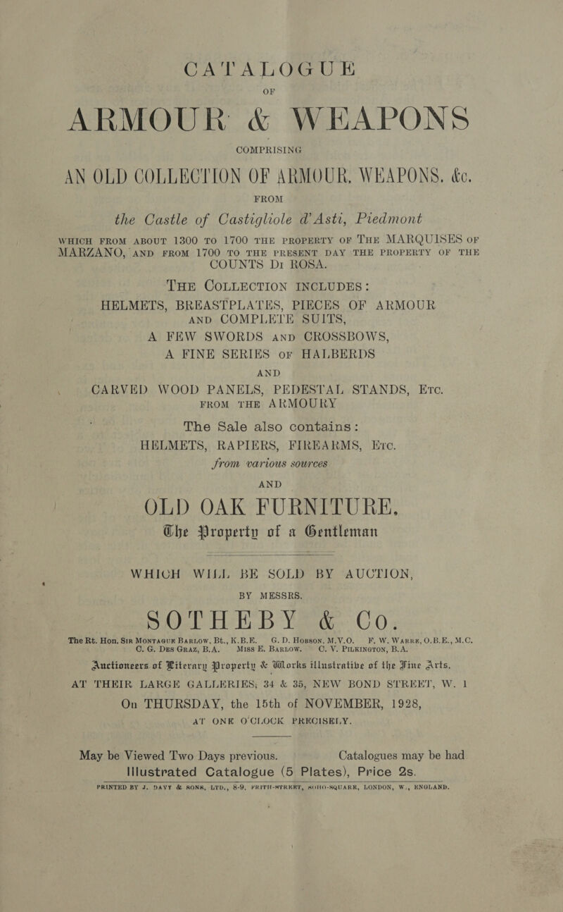 ARMOUR &amp; WEAPONS AN OLD COLLECTION OF ARMOUR, WEAPONS. &amp;e. FROM the Castle of Castighole d Asti, Piedmont WHICH FROM ABOUT 1300 TO 1700 THE PROPERTY OF THE MARQUISES oF MARZANO, aND FROM 1700 TO THE PRESENT DAY THE PROPERTY OF THE COUNTS Dr ROSA. : THE COLLECTION INCLUDES: HELMETS, BREASTPLATES, PIECES OF ARMOUR AND COMPLETE SUITS, A FEW SWORDS anp CROSSBOWS, A FINE SERIES or HALBERDS AND CARVED WOOD PANELS, PEDESTAL STANDS, Etc. FROM THE ARMOURY The Sale also contains: HELMETS, RAPIERS, FIREARMS, Ere. Jrom various sources AND OLD OAK FURNITURE. Ghe Property of « Gentleman  WHICH WILL BE SOLD BY AUCTION, BY MESSRS. Ba@ab ELrk: BB: Yeo O 0: The Rt. Hon. Sir Montracuk Baruow, Bt., K.B.E. G.D. Hopson. M.V.O. FF. W.Warru, O.B.E., M.C, C. G. Des Graz, B.A. Miss E. Barnow. C. V. PILKINGTON, B.A. Auctioneers of Literary Property &amp; Wlorks illustratibe of the Fine Arts, AT THEIR LARGE GALLERIKS; 34 &amp; 35, NEW BOND STREET, W. 1 On THURSDAY, the 15th of NOVEMBER, 1928, AT ONE O'CLOCK PRECISELY.  May be Viewed Two Days previous. Catalogues may be had Illustrated Catalogue (5 Plates), Price Qs. PRINTED BY J. DAVY &amp; SONS, LID., 8-9, FRITH-STREERT, ROHO-SQUARK, LONDON, W,, ENGLAND.  