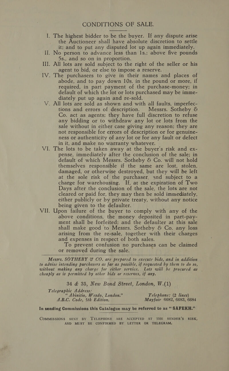 CONDITIONS OF SALE. I. The highest bidder to be the buyer. If any dispute arise the Auctioneer shall have absolute discretion to settle it; and to put any disputed lot up again immediately. II. No person to advance less than 1s.; above five pounds 5s., and so on in proportion. III. All lots are sold subject to the right of the seller or his agent to bid, or else to impose a reserve. IV. The purchasers to give in their names and places of abode, and to pay down 10s. in the pound or more, if required, in part payment of the purchase-money; in default of which the lot or lots purchased may be imme- diately put up again and re-sold. V. All lots are sold as shown and with all faults, imperfec- tions and errors of description. Messrs. Sotheby &amp; Co. act as agents; they have full discretion to refuse any bidding or to withdraw any lot or lots from the sale without in either case giving any reason; they are not responsible for errors of description or for genuine- ness or authenticity of any lot or for any fault or defect in it, and make no warranty whatever. VI. The lots to be taken away at the buyer’s risk and ex- pense, immediately after the conclusion of the sale; in default of which Messrs. Sotheby &amp; Co. will not hold themselves responsible if the same are lost, stolen, damaged, or otherwise destroyed, but they will be left at the sole risk of the purchaser, and subject to a charge for warehousing. If, at the expiration of Two Days after the conclusion of the sale, the lots are not cleared or paid for, they may then be sold immediately, either publicly or by private treaty, without any notice being given to the defaulter. VII. Upon failure of the buyer to comply with any of the above conditions, the money deposited in part-pay- ment shall be forfeited; and the defaulter at this sale shall make good to Messrs. Sotheby &amp; Co. any loss arising from the re-sale, together with their charges and expenses in respect of both sales. To prevent confusion no purchases can be claimed or removed during the sale. Messrs. SOTHEBY &amp; CO. are prepar a to execute bid ee in agiaiee to advise intending purchasers as far as possible, if requested by them to do so, without making any charge for either service. Lots will be procured as cheaply as is permitted by other bids or reserves, if any. 34 &amp; 35, New Bond Street, London, W.(1) elegaa Address: “ Abinitio, Wesdo, London.” Telephone: (2 lines) A.B.C. Code, 5th Edition. Mayfair 6682, 6683, 6684    In sending Commissions this Catalogue may be referred to as ‘‘ SAFEKH.” COMMISSIONS SENT BY ‘TELEPHONE ARE ACCEPTED AT THE SENDER’S RISK, AND MUST BE CONFIRMED BY LETTER OR TELEGRAM,