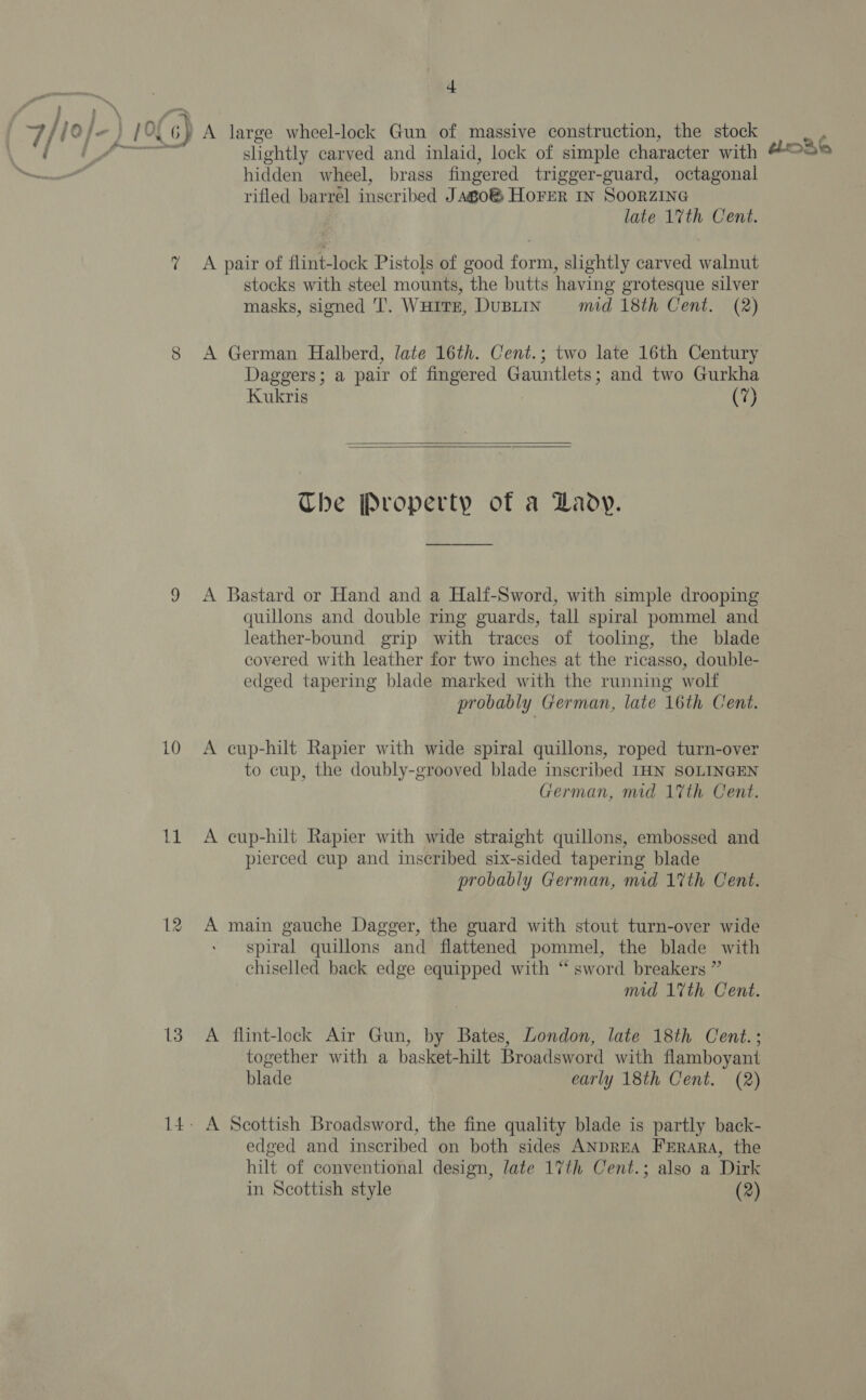 4 7/ joj} ] 01 G) A large wheel-lock Gun of massive construction, the stock os ae ae slightly carved and inlaid, lock of simple character with ~ hidden wheel, brass fingered trigger-guard, octagonal rifled barrel inscribed Jago® HoFrer IN SoorzING 7 A pair of flint-lock Pistols of good form, slightly carved walnut stocks with steel mounts, the butts having grotesque silver masks, signed 'T. Wuitr, DuBLIN mid 18th Cent. (2) 8 A German Halberd, late 16th. Cent.; two late 16th Century Daggers; a pair of fingered Gauntlets; and two Gurkha Kukris (7)   Che Property of a DLaody. 9 &lt;A Bastard or Hand and a Half-Sword, with simple drooping quillons and double ring guards, tall spiral pommel and leather-bound grip with traces of tooling, the blade covered with leather for two inches at the ricasso, double- edged tapering blade marked with the running wolf 10 A cup-hilt Rapier with wide spiral quillons, roped turn-over to cup, the doubly-grooved blade inscribed IHN SOLINGEN 11 A cup-hilt Rapier with wide straight quillons, embossed and pierced cup and inscribed six-sided tapering blade probably German, mid 17th Cent. 12 A main gauche Dagger, the guard with stout turn-over wide spiral quillons and flattened pommel, the blade with chiselled back edge equipped with “ sword breakers ” mid 1%th Cent. 13. A flint-lock Air Gun, by Bates, London, late 18th Cent.; together with a basket-hilt Broadsword with flamboyant blade early 18th Cent. (2) 14. A Scottish Broadsword, the fine quality blade is partly back- edged and inscribed on both sides ANDREA FERARA, the hilt of conventional design, late 17th Cent.; also a Dirk in Scottish style (2) thr36