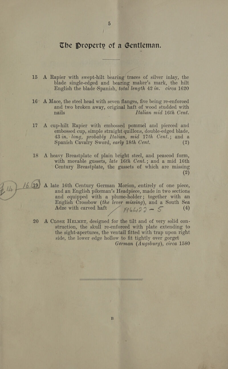 15 &lt;A Rapier with swept-hilt bearing traces of silver inlay, the blade single-edged and bearing maker’s mark, the hilt English the blade Spanish, total length 42 in. circa 1620 16° A Mace, the steel head with seven flanges, five being re-enforced and two broken away, original haft of wood studded with nails | Italian mid 16th Cent. 17 A cup-hilt Rapier with embossed pommel and pierced and embossed cup, simple straight quillons, double-edged blade, 43 in.:long, probably Itahan, mid 17th Cent.; and a Spanish Cavalry Sword, early 18th. Cent. (2) 18 &lt;A heavy Breastplate of plain bright steel, and peascod form, with movable gussets, late 16th Cent.; and a mid 16th ' Century Breastplate, the gussets of which are missing (2) and an English pikeman’s Headpiece, made in two sections and equipped with a plume-holder; together with an English Crossbow (the lever missing), and a South Sea Adze with carved haft va 76L422— 5 (4) 20 A Crosz Hetmet, designed for the tilt and of very solid con- struction, the skull re-enforced with plate extending to the sight-apertures, the ventail fitted with trap upon right side, the lower edge hollow to fit tightly over gorget German (Augsburg), circa 1580   