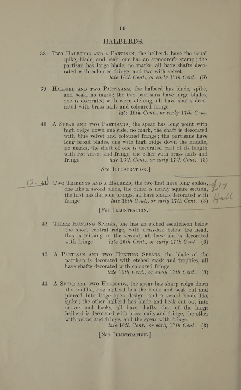 38 39 40 42 43 44 10 HALBERDS. Two HALBERDS AND A PaRTISAN, the halberds have the usual spike, blade, and beak, one has an armourer’s stamp; the partisan has large blade, no marks, all have shafts deco- rated with coloured fringe, and two with velvet late 16th Cent., or early 17th Cent. (3) HALBERD AND TWO ParRTISANS, the halberd has blade, spike, and beak, no mark; the two partisans have large blades, one is decorated with worn etching, all have shafts deco- rated with brass nails and coloured fringe late 16th Cent., or early 17th Cent. A SPEAR AND TWO PARTISANS, the spear has long point with high ridge down one side, no mark, the shaft is decorated with blue velvet and coloured fringe; the partisans have long broad blades, one with high ridge down the middle, no marks, the shaft of one is decorated part of its length with red velvet and fringe, the other with brass nails and fringe late 16th Cent., or early 17th Cent. (8) [See ILLUSTRATION. | the first has flat side prongs, all have shafts decorated with fringe late 16th Cent., or early 17th Cent. (3) THREE HUNTING SPEARS, one has an etched escutcheon below the short central ridge, with cross-bar below the head, this is missing in the second, all have shafts decorated with fringe late 16th Cent., or early 1%th Cent. (38) A PaRTISAN AND TWO HuntTING SPEARS, the blade of the partisan is decorated with etched mask and trophies, all have shafts decorated with coloured fringe late 16th Cent., or early 17th Cent. (3) A SPEAR AND TWO HALBERDS, the spear has sharp ridge down the middle, one halberd has the blade and beak cut and pierced into large open design, and a sword blade like spike; the other halberd has blade and beak cut out into curves and hooks, all have shafts, that of the large halberd is decorated with brass nails and fringe, the other with velvet and fringe, and the spear with fringe late 16th Cent., or early 17th Cent. (3) [See ILLUSTRATION. | un? /