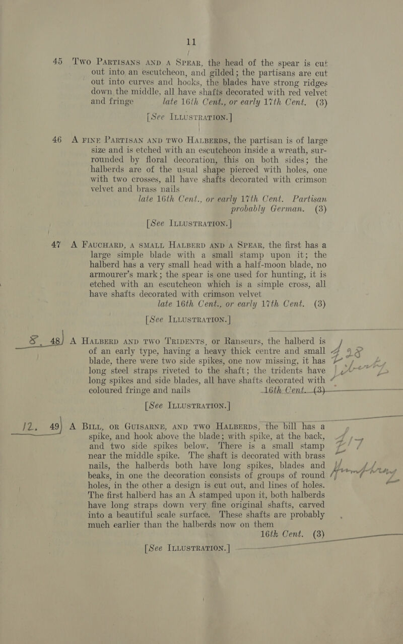 45 Two Partisans AND A Spear, the head of the spear is cut out into an escutcheon, and gilded; the partisans are cut out into curves and hooks, the blades have strong ridges down the middle, all have shafts decorated with red velvet and fringe late 16th Cent., or early 17th Cent. (3) [See ILLUSTRATION. | | 46 A FINE PARTISAN AND TWO HaLperps, the partisan is of large size and is etched with an escutcheon inside a wreath, sur- rounded by floral decoration, this on both sides; the halberds are of the usual shape pierced with holes, one with two crosses, all have shafts decorated with crimson velvet and brass nails late 16th Cent., or early 17th Cent. Partisan probably German. (3) [See ILLUSTRATION. | 47 A FAUCHARD, A SMALL HALBERD AND A SPEAR, the first has a large simple blade with a small stamp upon it; the halberd has a very small head with a half-moon blade, no armourer’s mark; the spear is one used for hunting, it is etched with an escutcheon which is a simple cross, all have shafts decorated with crimson velvet late 16th Cent., or early 17th Cent. (3) [See ILLUSTRATION. | 84s) A HALBERD AND Two ''RIDENTS, or Ranseurs, the halberd is of an early type, having a heavy thick centre and small 4 9 @ blade, there were two side spikes, one now missing, it has + ry Lew long steel straps riveted to the shaft; the tridents have ,4°*’ long spikes and side blades, all have shafts decorated with “ coloured fringe and nails 1L6th-Cent—(3)——__——___—_ [See ILLUSTRATION. | J2, 49) A Bruz, on Gurisarne, anp Two Harperps, the bill has a) spike, and hook above the blade; with spike, at the back, 7 »_, and two side spikes below. There is a small stamp near the middle spike. The shaft is decorated with brass nails, the halberds both have long spikes, blades and / fs dA tn beaks, in one the decoration consists of groups of round Teo eg on 2 holes, in the other a design is cut out, and lines of holes. wi The first halberd has an A stamped upon it, both halberds have long straps down very fine original shafts, carved into a beautiful scale surface. These shafts are probably much earlier than the halberds now on them 16th Cent. (8) nm [See ILLusTRATION.] ———— —_—— , a