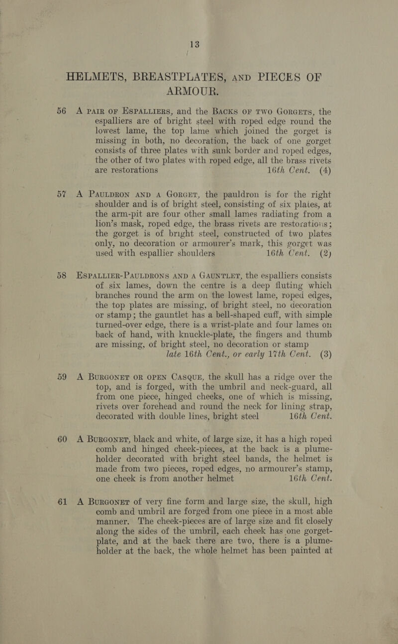 HELMETS, BREASTPLATES, and PIECES OF ARMOUR. 56 A parr oF HSPALLIERS, and the Backs or TWo GorGeETs, the espalliers are of bright steel with roped edge round the lowest lame, the top lame which joined the gorget is missing in both, no decoration, the back of one gorget consists of three plates with sunk border and roped edges, the other of two plates with roped edge, all the brass rivets are restorations 16th Cent. (4) 5% A PauLDRON AND A GorceET, the pauldron is for the right shoulder and is of bright steel, consisting of six plaies, at the arm-pit are four other small lames radiating from a lion’s mask, roped edge, the brass rivets are restoraticiis ; the gorget is of bright steel, constructed of two plates only, no decoration or armourer’s mark, this gorget was used with espallier shoulders 16th Cent. (2) 58 HSPALLIER-PAULDRONS AND A GAUNTLET, the espalliers consists of six lames, down the centre is a deep fluting which branches round the arm on the lowest lame, roped edges, the top plates are missing, of bright steel, no decoration or stamp; the gauntlet has a bell-shaped cuff, with simple turned-over edge, there is a wrist-plate and four lames on back of hand, with knuckle-plate, the fingers and thumb are missing, of bright steel, no decoration or stamp late 16th Cent., or early 17th Cent. (3) 59 A BURGONET OR OPEN CaASsQugE, the skull has a ridge over the top, and is forged, with the umbril and neck-guard, all from one piece, hinged cheeks, one of which is missing, rivets over forehead and round the neck for lining strap, decorated with double lines, bright steel 16th Cent. 60 A BurcGonet, black and white, of large size, it has a high roped comb and hinged cheek-pieces, at the back is a plume- holder decorated with bright steel bands, the helmet is made from two pieces, roped edges, no armourer’s stamp, one cheek is from another helmet 16th Cent. 61 A BurGonet of very fine form and large size, the skull, high comb and umbril are forged from one piece in a most able manner. The cheek-pieces are of large size and fit closely along the sides of the umbril, each cheek has one gorget- plate, and at the back there are two, there is a plume- holder at the back, the whole helmet has been painted at