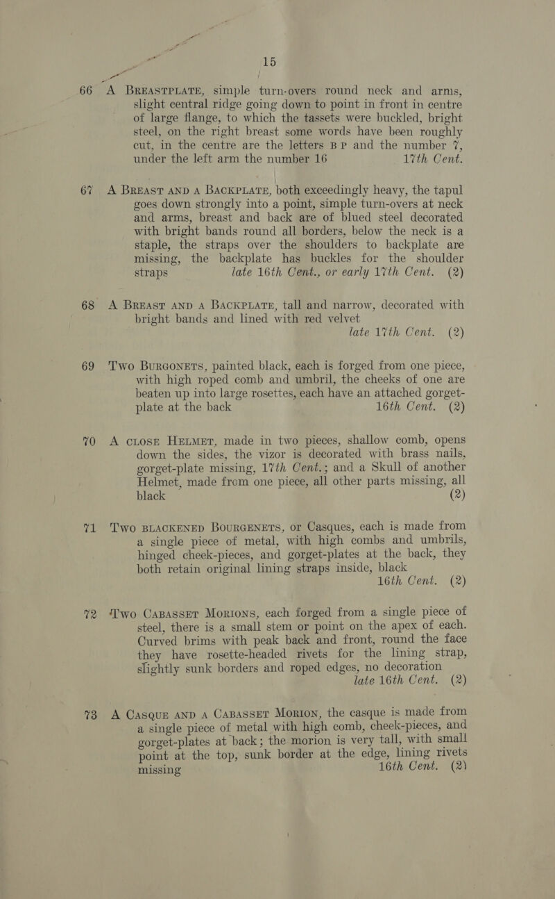 69 70 71 T2 73 15 A BREASTPLATE, simple turn-overs round neck and arms, slight central ridge going down to point in front in centre of large flange, to which the tassets were buckled, bright steel, on the right breast some words have been roughly cut, in the centre are the letters BP and the number 7, under the left arm the number 16 17th Cent. A BREAST AND A BACKPLATE, both exceedingly heavy, the tapul goes down strongly into a point, simple turn-overs at neck and arms, breast and back are of blued steel decorated with bright bands round all borders, below the neck is a staple, the straps over the shoulders to backplate are missing, the backplate has buckles for the shoulder straps late 16th Cent., or early 17th Cent. (2) A BREAST AND A BACKPLATE, tall and narrow, decorated with bright bands and lined with red velvet late 17th Cent. (2) Two BurGoneEts, painted black, each is forged from one piece, with high roped comb and umbril, the cheeks of one are beaten up into large rosettes, each have an attached gorget- plate at the back 16th Cent. (2) A cLosr Heimer, made in two pieces, shallow comb, opens down the sides, the vizor is decorated with brass nails, gorget-plate missing, 17th Cent.; and a Skull of another Helmet, made from one piece, all other parts missing, all black (2) Two BLACKENED BoURGENETS, or Casques, each is made from a single piece of metal, with high combs and umbrils, hinged cheek-pieces, and gorget-plates at the back, they both retain original lining straps inside, black 16th Cent. (2) Two Capasser Mortons, each forged from a single piece of steel, there is a small stem or point on the apex of each. Curved brims with peak back and front, round the face they have rosette-headed rivets for the lining strap, slightly sunk borders and roped edges, no decoration late 16th Cent. (2) A Casque AND A CaBasseT Morton, the casque is made from a single piece of metal with high comb, cheek-pieces, and gorget-plates at back; the morion is very tall, with small point at the top, sunk border at the edge, lining rivets missing 16th Cent. (2)
