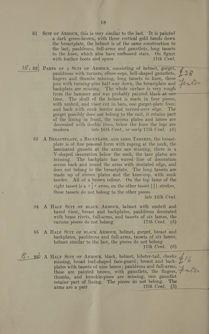 81 Suir or Armour, this is very similar to the last. It is painted a dark green-brown, with three vertical gold bands down the breastplate, the helmet is of the same construction to the last, pauldrons, full-arms and gauntlets, long tassets to the knee, which also have embossed stars. On figure with leather boots and spurs 17th Cent. pauldrons with turners, elbow-cops, bell-shaped oauntlets, fingers and thumbs missing, long tassets to knee, these backplate are missing. The whole surface is very rough from the hammer and was probably painted black-at-one time. The skull of the helmet is made in four pieces, with umbril, and visor cut in bars, one gorget-plate front and back with sunk border and turned-over edge. ‘The gorget possibly does not belong to the suit, it retains part of the lining in front, the various plates and lames are decorated with double lines, below the knee the legs are modern late 16th Cent., or early 17th Cent. (6) 83 A BREASTPLATE, A BACKPLATE, AND LONG 'T'ASSETs, the breast- plate is of fine peascod form with roping at the neck, the laminated gussets at the arms are missing, there is a V-shaped decoration below the neck, the tace plates are missing. The backplate has waved line of decoration across back and round the arms with dentated edge, and does not belong to the breastplate. ‘The long tassets are made up of eleven plates and the knee-cop, with sunk border. All of a brown colour. On the top lame of the . . ° } right tasset is a °+° cross, on the other tasset | [| strokes, these tassets do not belong to the other pieces late 16th Cent. 84 A Harr Suir or spirack ArRMouR, helmet with umbril and bared visor, breast and backplates, pauldrons decorated with brass rivets, full-arms, and tassets of six lames, the various pieces do not belong 17th Cent. (5) 85 A Har Suir oF BpLack ARMouR, helmet, gorget, breast and backplates, pauldrons and full-arms, tassets of six lames, helmet similar to the last, the pieces do not belong ee —~ oe 386) A Har Suir or Armour, black, helmet, lobster- tail, cheeks 509 missing, broad leaf- shaped face- ouard : breast and back- plates with tassets of nine lames; pauldrons and full-arms, thumbs, and knuckle-piece are missing, one gauntlet retains ‘part of lining. The pieces do not belong. The arms are a pair 17th Cent. (5)_