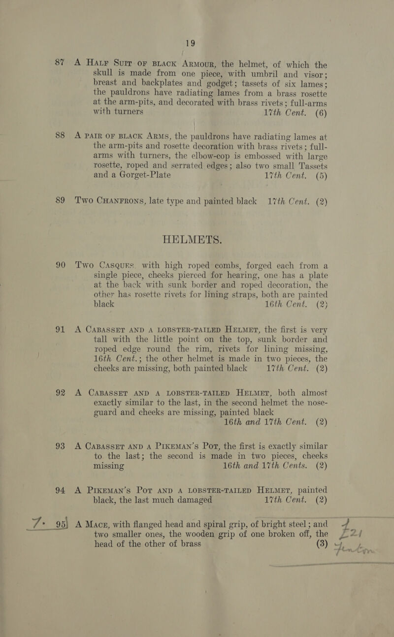 87 A Hatr Suir or Biack Armour, the helmet, of which the skull is made from one piece, with umbril and visor; breast and backplates and godget; tassets of six lames; the pauldrons have radiating lames from a brass rosette at the arm-pits, and decorated with brass rivets; full-arms with turners 1vth Cent. (6) 88 A PAIR OF BLACK ARMs, the pauldrons have radiating lames at the arm-pits and rosette decoration with brass rivets ; full- arms with turners, the elbow-cop is embossed with large rosette, roped and serrated edges; also two small Tassets and a Gorget-Plate 17th Cent. (5) $9 Two CHANFRONS, late type and painted black 17th Cent. (2) HELMETS. 90 Two Casqurs. with high roped combs, forged each from a single piece, cheeks pierced for hearing, one. has a plate at the back with sunk border and roped decoration, the other has rosette rivets for lining straps, both are painted black 16th Cent. (2) 91 A CABASSET AND A LOBSTER-TAILED HELMET, the first is very tall with the little point on the top, sunk border and roped edge round the rim, rivets for lning missing, 16th Cent.; the other helmet is made in two pieces, the cheeks are missing, both painted black 17th Cent. (2) 92 A CABASSET AND A LOBSTER-TAILED HELMET, both almost exactly similar to the last, in the second helmet the nose- guard and cheeks are missing, painted black 16th and 17th Cent. (2) 93 A CABASSET AND A PIKEMAN’S Pot, the first is exactly similar to. the last; the second is made in two pieces, cheeks missing 16th and 17th Cents. (2) 94 A PiKkeMAN’s Pot AND A LOBSTER-TAILED HELMET, painted black, the last much damaged 17th Cent. (2) Wi 95) A Macg, with flanged head and spiral grip, of bright steel; and { Poy two smaller ones, the wooden grip of one broken off, the yo) head of the other of brass (3) yy