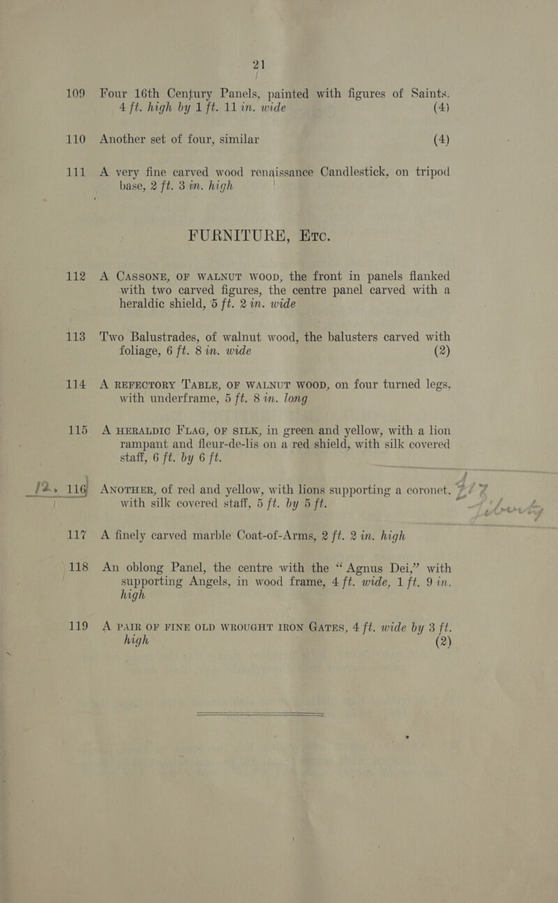 110 111 112 113 114 119 21 Four 16th Century Panels, painted with figures of Saints. 4 ft. high by 1 ft. 11 in. wide (4) Another set of four, similar (4) A very fine carved wood renaissance Candlestick, on tripod base, 2 ft. 31m. high | FURNITURE, Etc. A CASSONE, OF WALNUT woop, the front in panels flanked with two carved figures, the centre panel carved with a heraldic shield, 5 ft. 2 wm. wide Two Balustrades, of walnut wood, the balusters carved with foliage, 6 ft. 8 im. wide (2) A REFECTORY TABLE, OF WALNUT WOOD, on four turned legs, with underframe, 5 ft. 8 wn. long A HERALDIC FLAG, OF SILK, in green and yellow, with a lion rampant and fleur-de-lis on a red shield, with silk covered staff, 6 ft. by 6 ft. ANOTHER, of red and yellow, with lions supporting a coronet. * with silk covered staff, 5 ft. by 5 ft. ‘ A finely carved marble Coat-of-Arms, 2 ft. 2 in. high An oblong Panel, the centre with the “ Agnus Dei,” with supporting Angels, in wood frame, 4 ft. wide, 1 ft. 9 in. high A PAIR OF FINE OLD WROUGHT IRON Gartrs, 4 ft. wide by 3 ft. high 7  resis