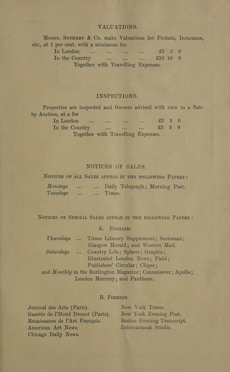 VALUATIONS. Messrs. SorHEBY &amp; Co. make Valuations for Probate, Insurance, ete., at 1 per cent. with a minimum fee In London ie ae a aes Penh e.0 In the Country AA a. 453 £10 10 0 Together with Travelling Expenses. INSPECTIONS. Properties are inspected and Owners advised with view to a Sale by Auction, at a fee | In London ve ee “a - fa 000 In the Country ¥ a a: £3: 3.0 Together with Travelling Expenses. NOTICES OF SALES. NOTICES OF ALL SALES APPEAR IN THE FOLLOWING PAPERS: Mondays... ... Daily Telegraph; Morning Post. Tuesdays... oe LIMES, NOTICES OF SPECIAL SALES APPEAR IN THE FOLLOWING PAPERS: A. ENGLISH. Thursdays ... ‘Times Literary Supplement; Scotsman ; Glasgow Herald; and Western Mail. Saturdays ... Country Life; Sphere; Graphic; Illustrated London News; Field; Publishers’ Circular; Clique; and Monthly in the Burlington Magazine ; Connoisseur ; Apollo; London Mercury; and Pantheon. B. FOREIGN. Journal des Arts (Paris). New York Times. Gazette de PHotel Drouot (Paris). New York Evening Post. Renaissance de l’Art Frangais. Boston Evening ‘Transcript. American Art News. International Studio. Chicago Daily News.