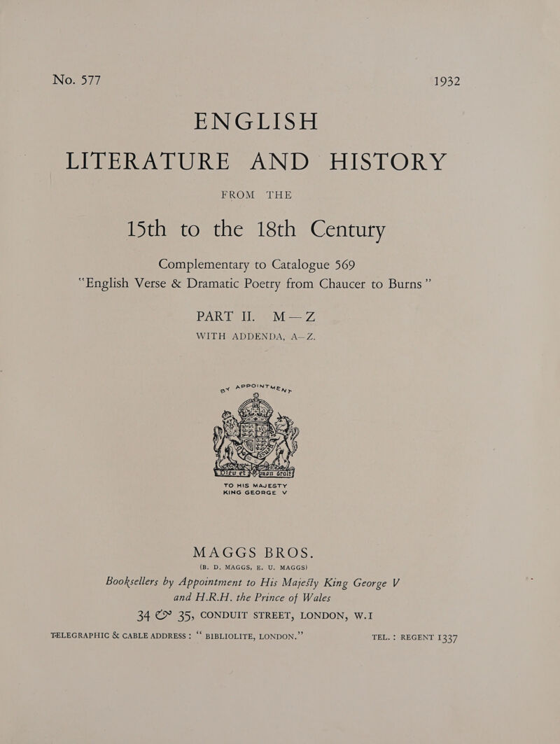 ENGLISH RE Rew Reba Ne ES LO RY BR OM.) ELE 15th to the 18th Century Complementary to Catalogue 569 “English Verse &amp; Dramatic Poetry from Chaucer to Burns” PART Il M—Z WITH ADDENDA, A—Z.  TO HIS MAJESTY KING GEORGE vV MAGGS BROS. (B. D. MAGGS, E. U. MAGGS) Booksellers by Appointment to His Majesty King George V and H.R.H. the Prince of Wales 34 &gt; 35, CONDUIT STREET, LONDON, W.I TELEGRAPHIC &amp; CABLE ADDRESS : “‘ BIBLIOLITE, LONDON.”’ TEL. : REGENT 1337
